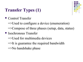 Transfer Types (1)
 Control  Transfer
  =>Used to configure a device (enumeration)
  =>Compose of three phases (setup, data, status)
 Isochronous Transfer

  =>Used for multimedia devices
  =>It is guarantee the required bandwidth
  =>No handshake phase
 