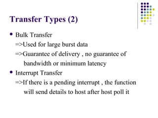Transfer Types (2)
 Bulk  Transfer
  =>Used for large burst data
  =>Guarantee of delivery , no guarantee of
     bandwidth or minimum latency
 Interrupt Transfer

  =>If there is a pending interrupt , the function
     will send details to host after host poll it
 