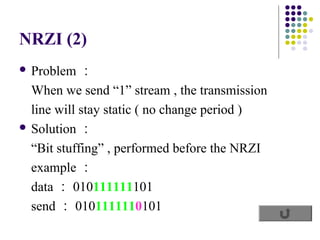 NRZI (2)
 Problem   ：
  When we send “1” stream , the transmission
  line will stay static ( no change period )
 Solution ：

  “Bit stuffing” , performed before the NRZI
  example ：
  data ： 010111111101
  send ： 0101111110101
 