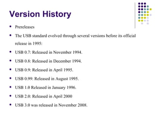Version History
   Prereleases
   The USB standard evolved through several versions before its official
    release in 1995:
   USB 0.7: Released in November 1994.
   USB 0.8: Released in December 1994.
   USB 0.9: Released in April 1995.
   USB 0.99: Released in August 1995.
   USB 1.0 Released in January 1996.
   USB 2.0: Released in April 2000
   USB 3.0 was released in November 2008.
 