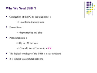 Why We Need USB ？

   Connection of the PC to the telephone ：

           =>In order to transmit data
   Ease-of-use ：

　          =>Support plug and play
   Port expansion ：

          =>Up to 127 devices

　          =>Can add lots of device to a XX
   The logical topology of the USB is a star structure
   It is similar to computer network
 