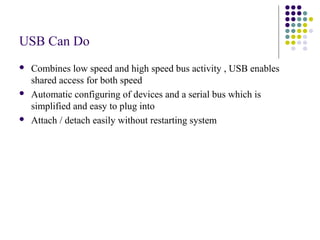 USB Can Do
   Combines low speed and high speed bus activity , USB enables
    shared access for both speed
   Automatic configuring of devices and a serial bus which is
    simplified and easy to plug into
   Attach / detach easily without restarting system
 