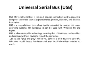 Universal Serial Bus (USB)
USB (Universal Serial Bus) is the most popular connection used to connect a
computer to devices...