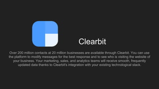 Clearbit
Over 200 million contacts at 20 million businesses are available through Clearbit. You can use
the platform to mo...