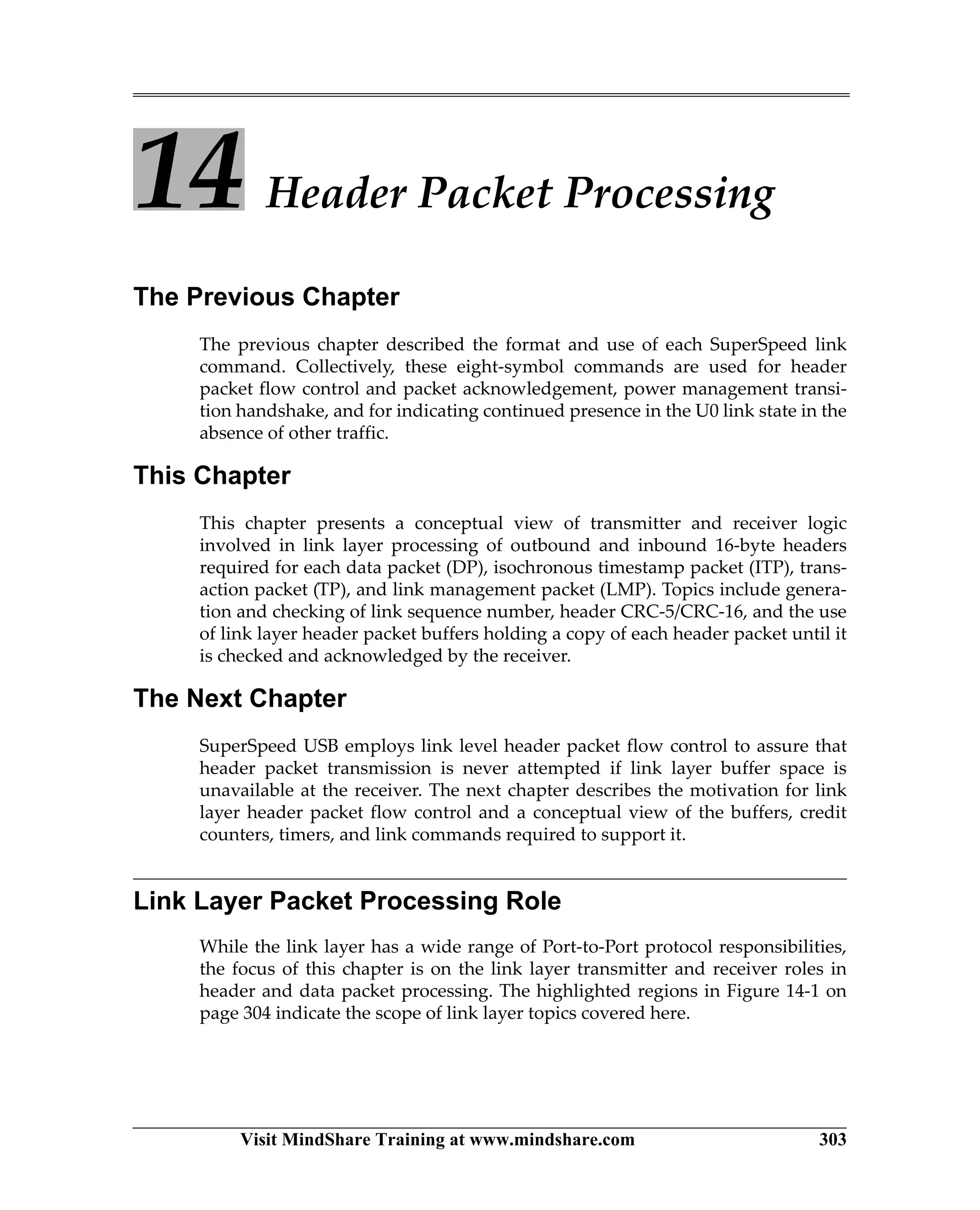Visit MindShare Training at www.mindshare.com 303
14 Header Packet Processing
The Previous Chapter
The previous chapter described the format and use of each SuperSpeed link
command. Collectively, these eight-symbol commands are used for header
packet flow control and packet acknowledgement, power management transi-
tion handshake, and for indicating continued presence in the U0 link state in the
absence of other traffic.
This Chapter
This chapter presents a conceptual view of transmitter and receiver logic
involved in link layer processing of outbound and inbound 16-byte headers
required for each data packet (DP), isochronous timestamp packet (ITP), trans-
action packet (TP), and link management packet (LMP). Topics include genera-
tion and checking of link sequence number, header CRC-5/CRC-16, and the use
of link layer header packet buffers holding a copy of each header packet until it
is checked and acknowledged by the receiver.
The Next Chapter
SuperSpeed USB employs link level header packet flow control to assure that
header packet transmission is never attempted if link layer buffer space is
unavailable at the receiver. The next chapter describes the motivation for link
layer header packet flow control and a conceptual view of the buffers, credit
counters, timers, and link commands required to support it.
Link Layer Packet Processing Role
While the link layer has a wide range of Port-to-Port protocol responsibilities,
the focus of this chapter is on the link layer transmitter and receiver roles in
header and data packet processing. The highlighted regions in Figure 14-1 on
page 304 indicate the scope of link layer topics covered here.
 