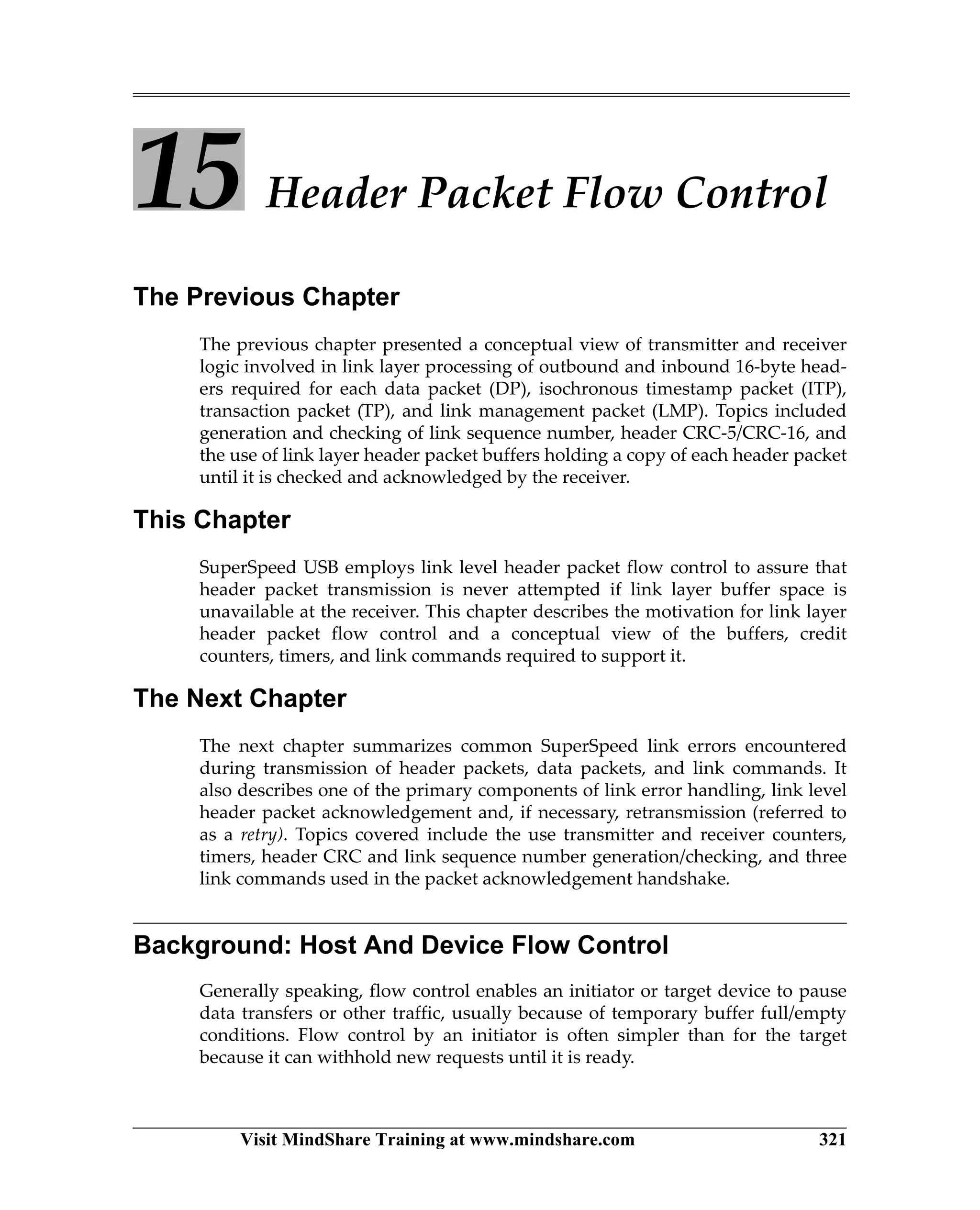 Visit MindShare Training at www.mindshare.com 321
15 Header Packet Flow Control
The Previous Chapter
The previous chapter presented a conceptual view of transmitter and receiver
logic involved in link layer processing of outbound and inbound 16-byte head-
ers required for each data packet (DP), isochronous timestamp packet (ITP),
transaction packet (TP), and link management packet (LMP). Topics included
generation and checking of link sequence number, header CRC-5/CRC-16, and
the use of link layer header packet buffers holding a copy of each header packet
until it is checked and acknowledged by the receiver.
This Chapter
SuperSpeed USB employs link level header packet flow control to assure that
header packet transmission is never attempted if link layer buffer space is
unavailable at the receiver. This chapter describes the motivation for link layer
header packet flow control and a conceptual view of the buffers, credit
counters, timers, and link commands required to support it.
The Next Chapter
The next chapter summarizes common SuperSpeed link errors encountered
during transmission of header packets, data packets, and link commands. It
also describes one of the primary components of link error handling, link level
header packet acknowledgement and, if necessary, retransmission (referred to
as a retry). Topics covered include the use transmitter and receiver counters,
timers, header CRC and link sequence number generation/checking, and three
link commands used in the packet acknowledgement handshake.
Background: Host And Device Flow Control
Generally speaking, flow control enables an initiator or target device to pause
data transfers or other traffic, usually because of temporary buffer full/empty
conditions. Flow control by an initiator is often simpler than for the target
because it can withhold new requests until it is ready.
 