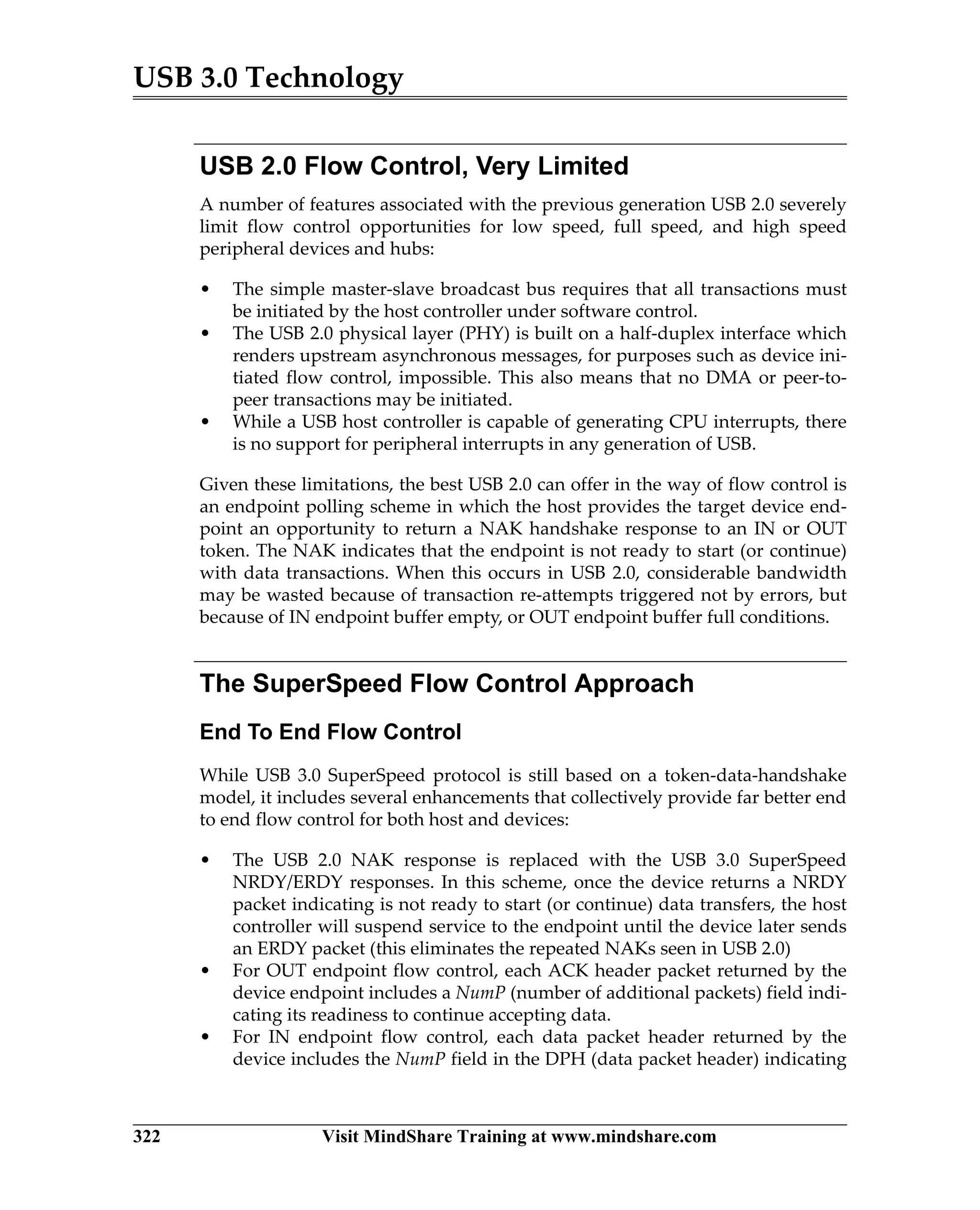 USB 3.0 Technology
322 Visit MindShare Training at www.mindshare.com
USB 2.0 Flow Control, Very Limited
A number of features associated with the previous generation USB 2.0 severely
limit flow control opportunities for low speed, full speed, and high speed
peripheral devices and hubs:
• The simple master-slave broadcast bus requires that all transactions must
be initiated by the host controller under software control.
• The USB 2.0 physical layer (PHY) is built on a half-duplex interface which
renders upstream asynchronous messages, for purposes such as device ini-
tiated flow control, impossible. This also means that no DMA or peer-to-
peer transactions may be initiated.
• While a USB host controller is capable of generating CPU interrupts, there
is no support for peripheral interrupts in any generation of USB.
Given these limitations, the best USB 2.0 can offer in the way of flow control is
an endpoint polling scheme in which the host provides the target device end-
point an opportunity to return a NAK handshake response to an IN or OUT
token. The NAK indicates that the endpoint is not ready to start (or continue)
with data transactions. When this occurs in USB 2.0, considerable bandwidth
may be wasted because of transaction re-attempts triggered not by errors, but
because of IN endpoint buffer empty, or OUT endpoint buffer full conditions.
The SuperSpeed Flow Control Approach
End To End Flow Control
While USB 3.0 SuperSpeed protocol is still based on a token-data-handshake
model, it includes several enhancements that collectively provide far better end
to end flow control for both host and devices:
• The USB 2.0 NAK response is replaced with the USB 3.0 SuperSpeed
NRDY/ERDY responses. In this scheme, once the device returns a NRDY
packet indicating is not ready to start (or continue) data transfers, the host
controller will suspend service to the endpoint until the device later sends
an ERDY packet (this eliminates the repeated NAKs seen in USB 2.0)
• For OUT endpoint flow control, each ACK header packet returned by the
device endpoint includes a NumP (number of additional packets) field indi-
cating its readiness to continue accepting data.
• For IN endpoint flow control, each data packet header returned by the
device includes the NumP field in the DPH (data packet header) indicating
 