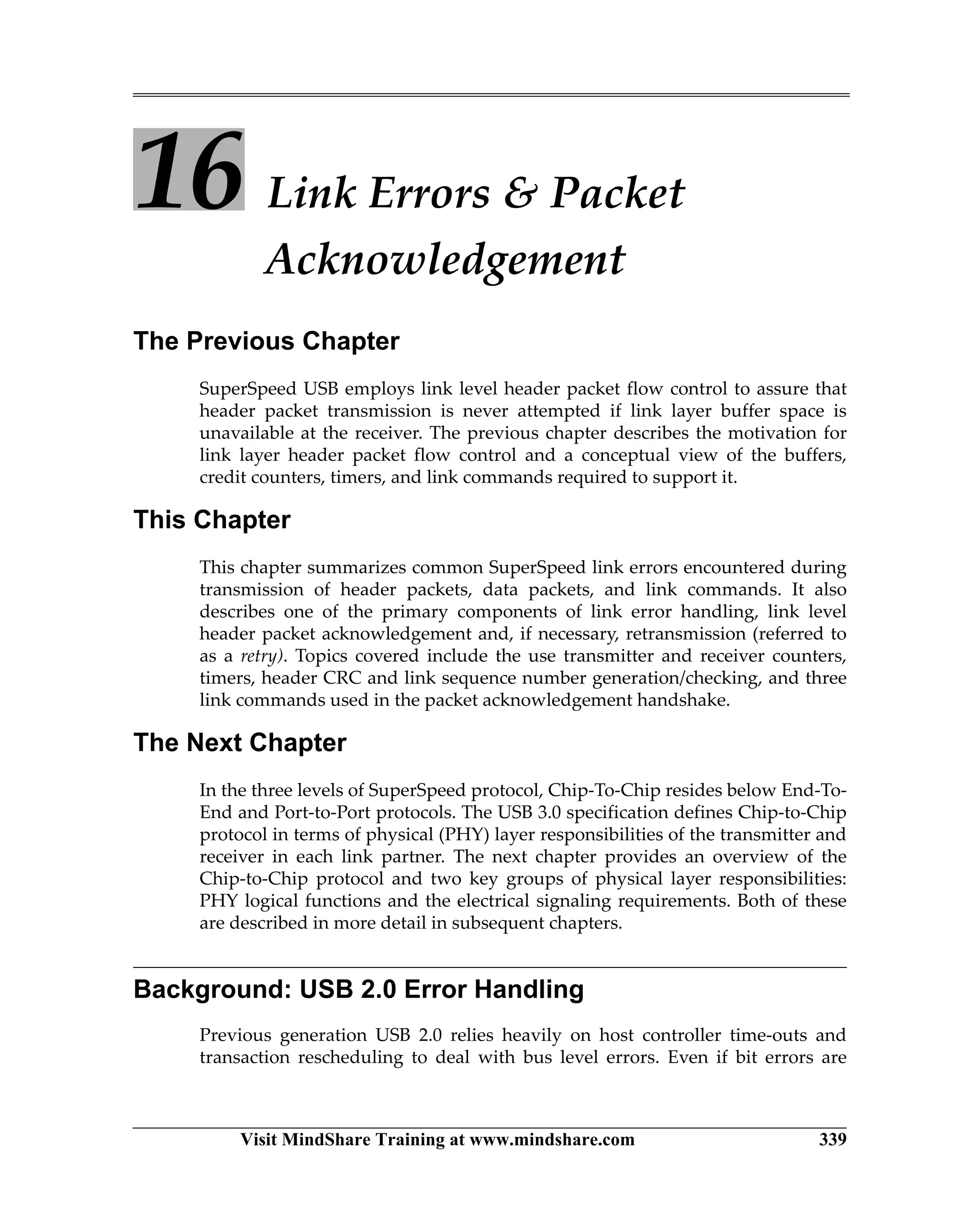 Visit MindShare Training at www.mindshare.com 339
16 Link Errors  Packet
Acknowledgement
The Previous Chapter
SuperSpeed USB employs link level header packet flow control to assure that
header packet transmission is never attempted if link layer buffer space is
unavailable at the receiver. The previous chapter describes the motivation for
link layer header packet flow control and a conceptual view of the buffers,
credit counters, timers, and link commands required to support it.
This Chapter
This chapter summarizes common SuperSpeed link errors encountered during
transmission of header packets, data packets, and link commands. It also
describes one of the primary components of link error handling, link level
header packet acknowledgement and, if necessary, retransmission (referred to
as a retry). Topics covered include the use transmitter and receiver counters,
timers, header CRC and link sequence number generation/checking, and three
link commands used in the packet acknowledgement handshake.
The Next Chapter
In the three levels of SuperSpeed protocol, Chip-To-Chip resides below End-To-
End and Port-to-Port protocols. The USB 3.0 specification defines Chip-to-Chip
protocol in terms of physical (PHY) layer responsibilities of the transmitter and
receiver in each link partner. The next chapter provides an overview of the
Chip-to-Chip protocol and two key groups of physical layer responsibilities:
PHY logical functions and the electrical signaling requirements. Both of these
are described in more detail in subsequent chapters.
Background: USB 2.0 Error Handling
Previous generation USB 2.0 relies heavily on host controller time-outs and
transaction rescheduling to deal with bus level errors. Even if bit errors are
 