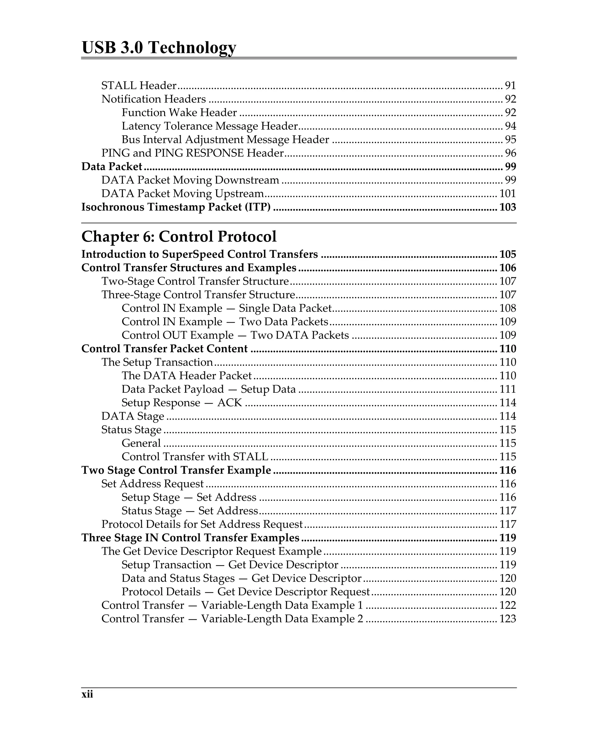 USB 3.0 Technology
xii
STALL Header.................................................................................................................... 91
Notification Headers ......................................................................................................... 92
Function Wake Header .............................................................................................. 92
Latency Tolerance Message Header......................................................................... 94
Bus Interval Adjustment Message Header ............................................................. 95
PING and PING RESPONSE Header.............................................................................. 96
Data Packet................................................................................................................................ 99
DATA Packet Moving Downstream ............................................................................... 99
DATA Packet Moving Upstream................................................................................... 101
Isochronous Timestamp Packet (ITP) ................................................................................ 103
Chapter 6: Control Protocol
Introduction to SuperSpeed Control Transfers ............................................................... 105
Control Transfer Structures and Examples....................................................................... 106
Two-Stage Control Transfer Structure.......................................................................... 107
Three-Stage Control Transfer Structure........................................................................ 107
Control IN Example — Single Data Packet........................................................... 108
Control IN Example — Two Data Packets............................................................ 109
Control OUT Example — Two DATA Packets .................................................... 109
Control Transfer Packet Content ........................................................................................ 110
The Setup Transaction..................................................................................................... 110
The DATA Header Packet....................................................................................... 110
Data Packet Payload — Setup Data ....................................................................... 111
Setup Response — ACK .......................................................................................... 114
DATA Stage ...................................................................................................................... 114
Status Stage ....................................................................................................................... 115
General ....................................................................................................................... 115
Control Transfer with STALL ................................................................................. 115
Two Stage Control Transfer Example ................................................................................ 116
Set Address Request ........................................................................................................ 116
Setup Stage — Set Address ..................................................................................... 116
Status Stage — Set Address..................................................................................... 117
Protocol Details for Set Address Request..................................................................... 117
Three Stage IN Control Transfer Examples...................................................................... 119
The Get Device Descriptor Request Example.............................................................. 119
Setup Transaction — Get Device Descriptor ........................................................ 119
Data and Status Stages — Get Device Descriptor................................................ 120
Protocol Details — Get Device Descriptor Request............................................. 120
Control Transfer — Variable-Length Data Example 1 ............................................... 122
Control Transfer — Variable-Length Data Example 2 ............................................... 123
 