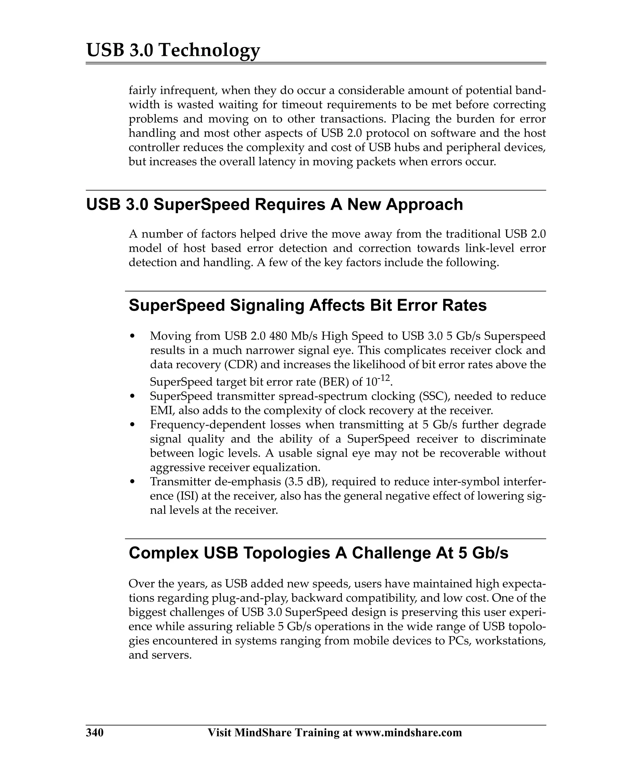 USB 3.0 Technology
340 Visit MindShare Training at www.mindshare.com
fairly infrequent, when they do occur a considerable amount of potential band-
width is wasted waiting for timeout requirements to be met before correcting
problems and moving on to other transactions. Placing the burden for error
handling and most other aspects of USB 2.0 protocol on software and the host
controller reduces the complexity and cost of USB hubs and peripheral devices,
but increases the overall latency in moving packets when errors occur.
USB 3.0 SuperSpeed Requires A New Approach
A number of factors helped drive the move away from the traditional USB 2.0
model of host based error detection and correction towards link-level error
detection and handling. A few of the key factors include the following.
SuperSpeed Signaling Affects Bit Error Rates
• Moving from USB 2.0 480 Mb/s High Speed to USB 3.0 5 Gb/s Superspeed
results in a much narrower signal eye. This complicates receiver clock and
data recovery (CDR) and increases the likelihood of bit error rates above the
SuperSpeed target bit error rate (BER) of 10-12.
• SuperSpeed transmitter spread-spectrum clocking (SSC), needed to reduce
EMI, also adds to the complexity of clock recovery at the receiver.
• Frequency-dependent losses when transmitting at 5 Gb/s further degrade
signal quality and the ability of a SuperSpeed receiver to discriminate
between logic levels. A usable signal eye may not be recoverable without
aggressive receiver equalization.
• Transmitter de-emphasis (3.5 dB), required to reduce inter-symbol interfer-
ence (ISI) at the receiver, also has the general negative effect of lowering sig-
nal levels at the receiver.
Complex USB Topologies A Challenge At 5 Gb/s
Over the years, as USB added new speeds, users have maintained high expecta-
tions regarding plug-and-play, backward compatibility, and low cost. One of the
biggest challenges of USB 3.0 SuperSpeed design is preserving this user experi-
ence while assuring reliable 5 Gb/s operations in the wide range of USB topolo-
gies encountered in systems ranging from mobile devices to PCs, workstations,
and servers.
 