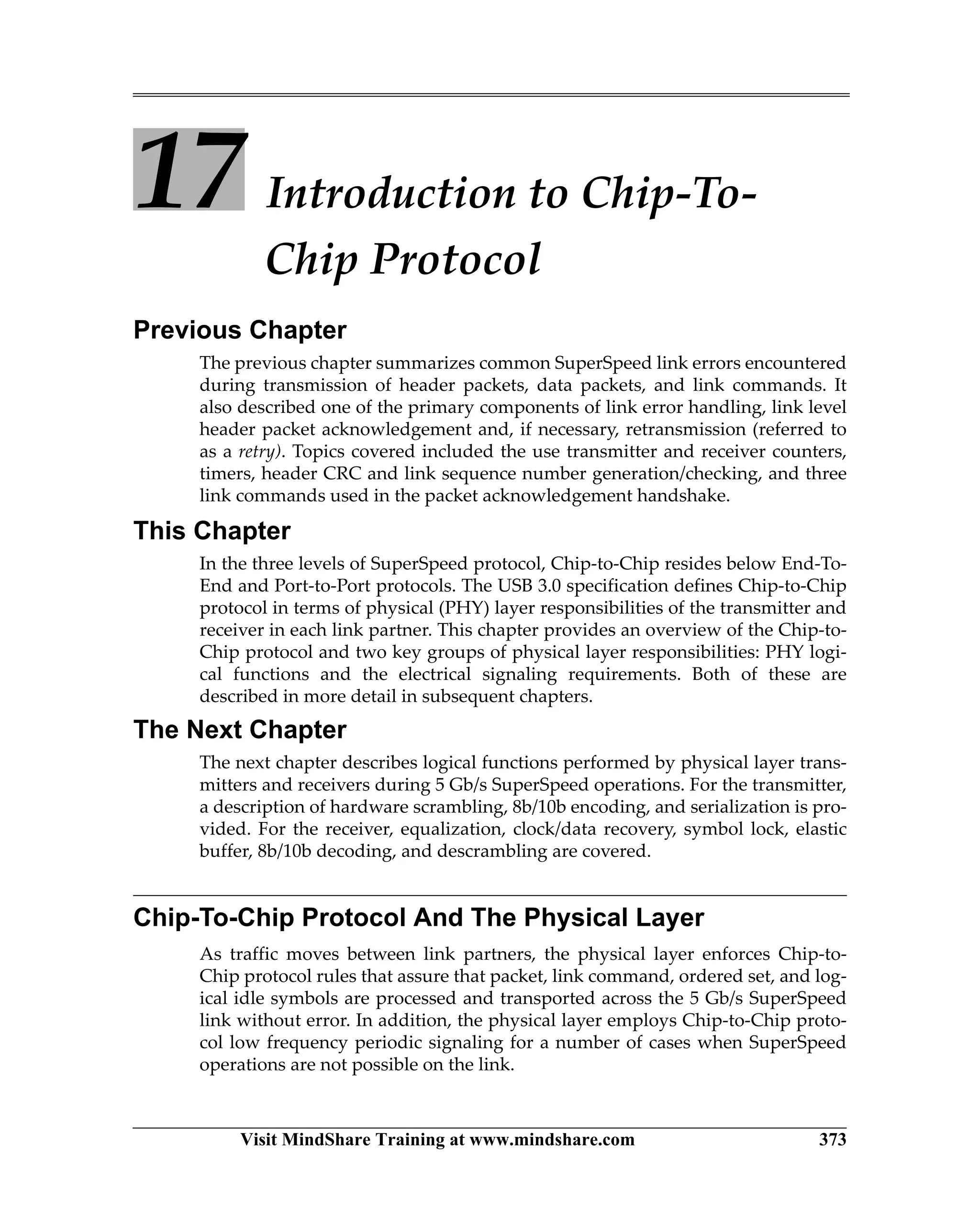 Visit MindShare Training at www.mindshare.com 373
17 Introduction to Chip-To-
Chip Protocol
Previous Chapter
The previous chapter summarizes common SuperSpeed link errors encountered
during transmission of header packets, data packets, and link commands. It
also described one of the primary components of link error handling, link level
header packet acknowledgement and, if necessary, retransmission (referred to
as a retry). Topics covered included the use transmitter and receiver counters,
timers, header CRC and link sequence number generation/checking, and three
link commands used in the packet acknowledgement handshake.
This Chapter
In the three levels of SuperSpeed protocol, Chip-to-Chip resides below End-To-
End and Port-to-Port protocols. The USB 3.0 specification defines Chip-to-Chip
protocol in terms of physical (PHY) layer responsibilities of the transmitter and
receiver in each link partner. This chapter provides an overview of the Chip-to-
Chip protocol and two key groups of physical layer responsibilities: PHY logi-
cal functions and the electrical signaling requirements. Both of these are
described in more detail in subsequent chapters.
The Next Chapter
The next chapter describes logical functions performed by physical layer trans-
mitters and receivers during 5 Gb/s SuperSpeed operations. For the transmitter,
a description of hardware scrambling, 8b/10b encoding, and serialization is pro-
vided. For the receiver, equalization, clock/data recovery, symbol lock, elastic
buffer, 8b/10b decoding, and descrambling are covered.
Chip-To-Chip Protocol And The Physical Layer
As traffic moves between link partners, the physical layer enforces Chip-to-
Chip protocol rules that assure that packet, link command, ordered set, and log-
ical idle symbols are processed and transported across the 5 Gb/s SuperSpeed
link without error. In addition, the physical layer employs Chip-to-Chip proto-
col low frequency periodic signaling for a number of cases when SuperSpeed
operations are not possible on the link.
 