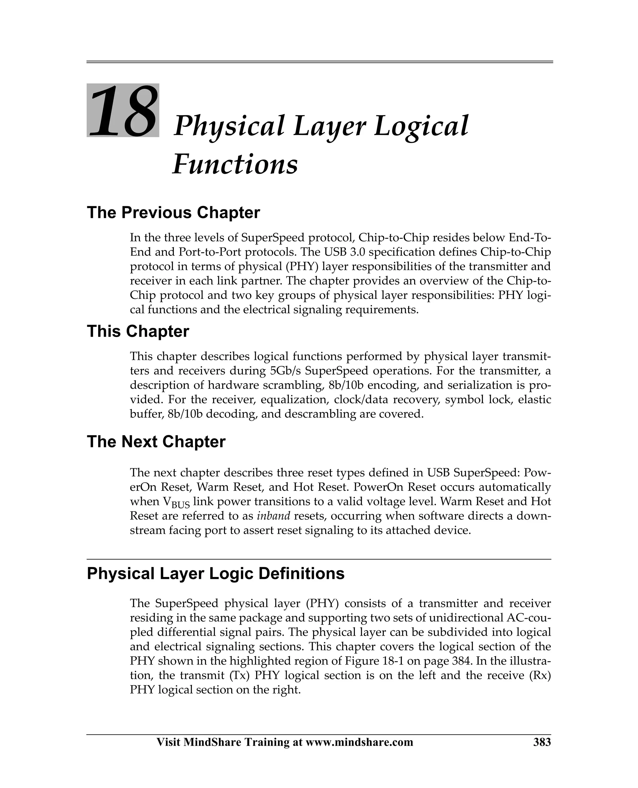 Visit MindShare Training at www.mindshare.com 383
18 Physical Layer Logical
Functions
The Previous Chapter
In the three levels of SuperSpeed protocol, Chip-to-Chip resides below End-To-
End and Port-to-Port protocols. The USB 3.0 specification defines Chip-to-Chip
protocol in terms of physical (PHY) layer responsibilities of the transmitter and
receiver in each link partner. The chapter provides an overview of the Chip-to-
Chip protocol and two key groups of physical layer responsibilities: PHY logi-
cal functions and the electrical signaling requirements.
This Chapter
This chapter describes logical functions performed by physical layer transmit-
ters and receivers during 5Gb/s SuperSpeed operations. For the transmitter, a
description of hardware scrambling, 8b/10b encoding, and serialization is pro-
vided. For the receiver, equalization, clock/data recovery, symbol lock, elastic
buffer, 8b/10b decoding, and descrambling are covered.
The Next Chapter
The next chapter describes three reset types defined in USB SuperSpeed: Pow-
erOn Reset, Warm Reset, and Hot Reset. PowerOn Reset occurs automatically
when VBUS link power transitions to a valid voltage level. Warm Reset and Hot
Reset are referred to as inband resets, occurring when software directs a down-
stream facing port to assert reset signaling to its attached device.
Physical Layer Logic Definitions
The SuperSpeed physical layer (PHY) consists of a transmitter and receiver
residing in the same package and supporting two sets of unidirectional AC-cou-
pled differential signal pairs. The physical layer can be subdivided into logical
and electrical signaling sections. This chapter covers the logical section of the
PHY shown in the highlighted region of Figure 18-1 on page 384. In the illustra-
tion, the transmit (Tx) PHY logical section is on the left and the receive (Rx)
PHY logical section on the right.
 