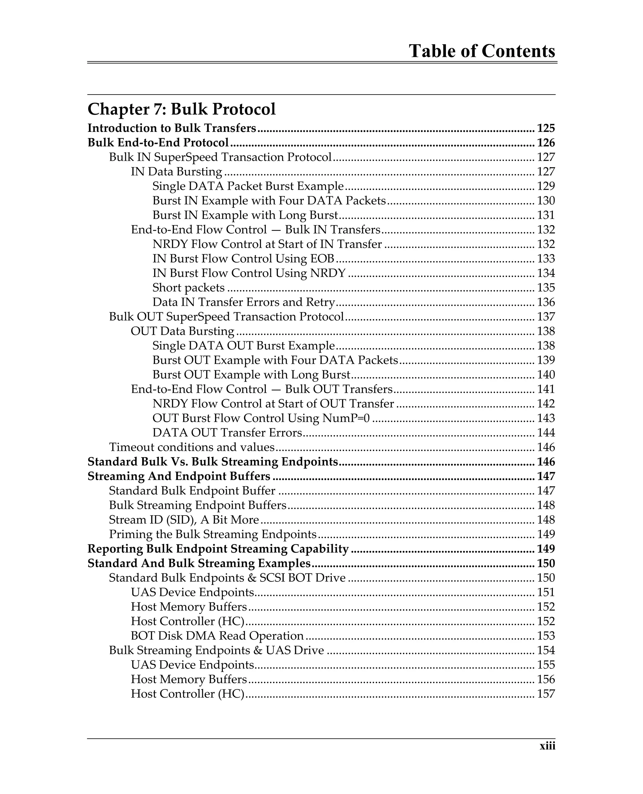 Table of Contents
xiii
Chapter 7: Bulk Protocol
Introduction to Bulk Transfers............................................................................................ 125
Bulk End-to-End Protocol..................................................................................................... 126
Bulk IN SuperSpeed Transaction Protocol................................................................... 127
IN Data Bursting....................................................................................................... 127
Single DATA Packet Burst Example............................................................... 129
Burst IN Example with Four DATA Packets................................................. 130
Burst IN Example with Long Burst................................................................. 131
End-to-End Flow Control — Bulk IN Transfers................................................... 132
NRDY Flow Control at Start of IN Transfer .................................................. 132
IN Burst Flow Control Using EOB.................................................................. 133
IN Burst Flow Control Using NRDY .............................................................. 134
Short packets ...................................................................................................... 135
Data IN Transfer Errors and Retry.................................................................. 136
Bulk OUT SuperSpeed Transaction Protocol............................................................... 137
OUT Data Bursting................................................................................................... 138
Single DATA OUT Burst Example.................................................................. 138
Burst OUT Example with Four DATA Packets............................................. 139
Burst OUT Example with Long Burst............................................................. 140
End-to-End Flow Control — Bulk OUT Transfers............................................... 141
NRDY Flow Control at Start of OUT Transfer .............................................. 142
OUT Burst Flow Control Using NumP=0 ...................................................... 143
DATA OUT Transfer Errors............................................................................. 144
Timeout conditions and values...................................................................................... 146
Standard Bulk Vs. Bulk Streaming Endpoints................................................................. 146
Streaming And Endpoint Buffers ....................................................................................... 147
Standard Bulk Endpoint Buffer ..................................................................................... 147
Bulk Streaming Endpoint Buffers.................................................................................. 148
Stream ID (SID), A Bit More........................................................................................... 148
Priming the Bulk Streaming Endpoints........................................................................ 149
Reporting Bulk Endpoint Streaming Capability ............................................................. 149
Standard And Bulk Streaming Examples.......................................................................... 150
Standard Bulk Endpoints & SCSI BOT Drive .............................................................. 150
UAS Device Endpoints............................................................................................. 151
Host Memory Buffers............................................................................................... 152
Host Controller (HC)................................................................................................ 152
BOT Disk DMA Read Operation............................................................................ 153
Bulk Streaming Endpoints & UAS Drive ..................................................................... 154
UAS Device Endpoints............................................................................................. 155
Host Memory Buffers............................................................................................... 156
Host Controller (HC)................................................................................................ 157
 