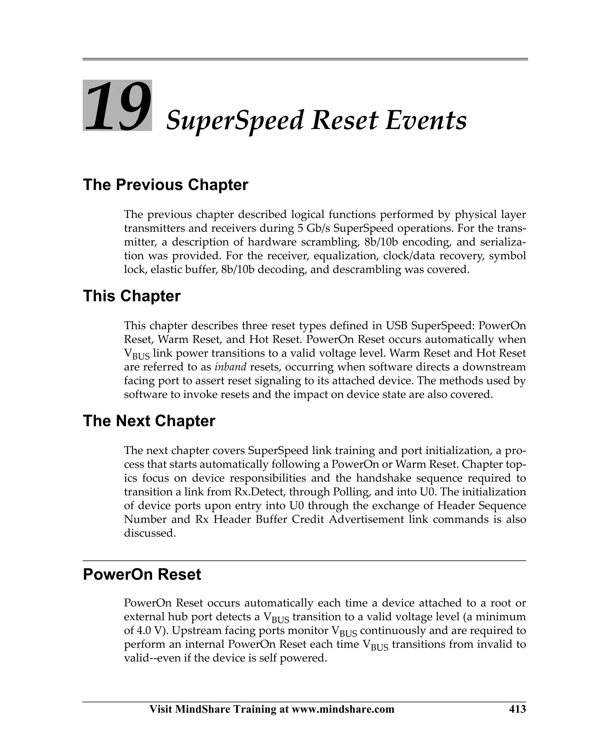 Visit MindShare Training at www.mindshare.com 413
19 SuperSpeed Reset Events
The Previous Chapter
The previous chapter described logical functions performed by physical layer
transmitters and receivers during 5 Gb/s SuperSpeed operations. For the trans-
mitter, a description of hardware scrambling, 8b/10b encoding, and serializa-
tion was provided. For the receiver, equalization, clock/data recovery, symbol
lock, elastic buffer, 8b/10b decoding, and descrambling was covered.
This Chapter
This chapter describes three reset types defined in USB SuperSpeed: PowerOn
Reset, Warm Reset, and Hot Reset. PowerOn Reset occurs automatically when
VBUS link power transitions to a valid voltage level. Warm Reset and Hot Reset
are referred to as inband resets, occurring when software directs a downstream
facing port to assert reset signaling to its attached device. The methods used by
software to invoke resets and the impact on device state are also covered.
The Next Chapter
The next chapter covers SuperSpeed link training and port initialization, a pro-
cess that starts automatically following a PowerOn or Warm Reset. Chapter top-
ics focus on device responsibilities and the handshake sequence required to
transition a link from Rx.Detect, through Polling, and into U0. The initialization
of device ports upon entry into U0 through the exchange of Header Sequence
Number and Rx Header Buffer Credit Advertisement link commands is also
discussed.
PowerOn Reset
PowerOn Reset occurs automatically each time a device attached to a root or
external hub port detects a VBUS transition to a valid voltage level (a minimum
of 4.0 V). Upstream facing ports monitor VBUS continuously and are required to
perform an internal PowerOn Reset each time VBUS transitions from invalid to
valid--even if the device is self powered.
 