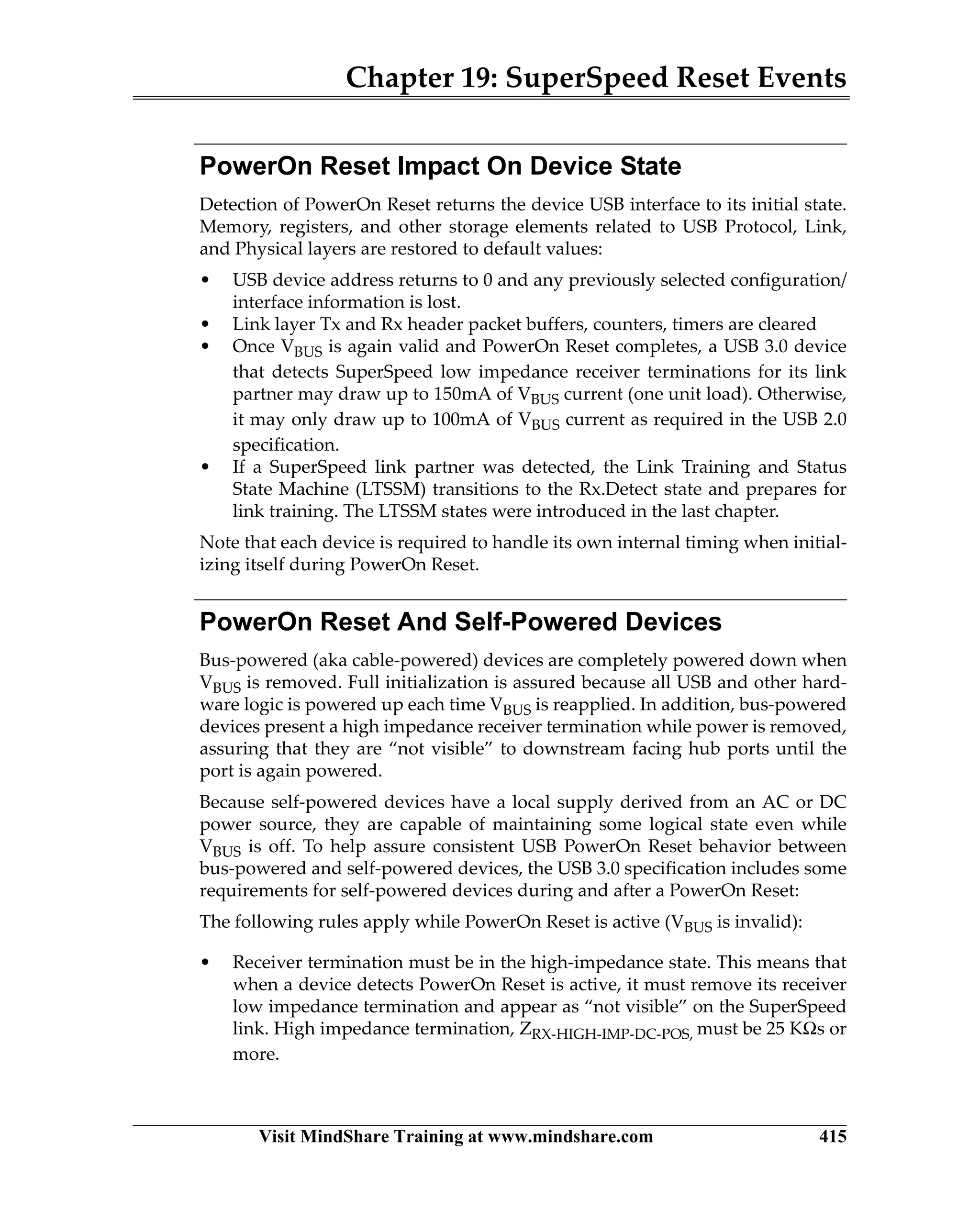 Chapter 19: SuperSpeed Reset Events
Visit MindShare Training at www.mindshare.com 415
PowerOn Reset Impact On Device State
Detection of PowerOn Reset returns the device USB interface to its initial state.
Memory, registers, and other storage elements related to USB Protocol, Link,
and Physical layers are restored to default values:
• USB device address returns to 0 and any previously selected configuration/
interface information is lost.
• Link layer Tx and Rx header packet buffers, counters, timers are cleared
• Once VBUS is again valid and PowerOn Reset completes, a USB 3.0 device
that detects SuperSpeed low impedance receiver terminations for its link
partner may draw up to 150mA of VBUS current (one unit load). Otherwise,
it may only draw up to 100mA of VBUS current as required in the USB 2.0
specification.
• If a SuperSpeed link partner was detected, the Link Training and Status
State Machine (LTSSM) transitions to the Rx.Detect state and prepares for
link training. The LTSSM states were introduced in the last chapter.
Note that each device is required to handle its own internal timing when initial-
izing itself during PowerOn Reset.
PowerOn Reset And Self-Powered Devices
Bus-powered (aka cable-powered) devices are completely powered down when
VBUS is removed. Full initialization is assured because all USB and other hard-
ware logic is powered up each time VBUS is reapplied. In addition, bus-powered
devices present a high impedance receiver termination while power is removed,
assuring that they are “not visible” to downstream facing hub ports until the
port is again powered.
Because self-powered devices have a local supply derived from an AC or DC
power source, they are capable of maintaining some logical state even while
VBUS is off. To help assure consistent USB PowerOn Reset behavior between
bus-powered and self-powered devices, the USB 3.0 specification includes some
requirements for self-powered devices during and after a PowerOn Reset:
The following rules apply while PowerOn Reset is active (VBUS is invalid):
• Receiver termination must be in the high-impedance state. This means that
when a device detects PowerOn Reset is active, it must remove its receiver
low impedance termination and appear as “not visible” on the SuperSpeed
link. High impedance termination, ZRX-HIGH-IMP-DC-POS, must be 25 KΩs or
more.
 