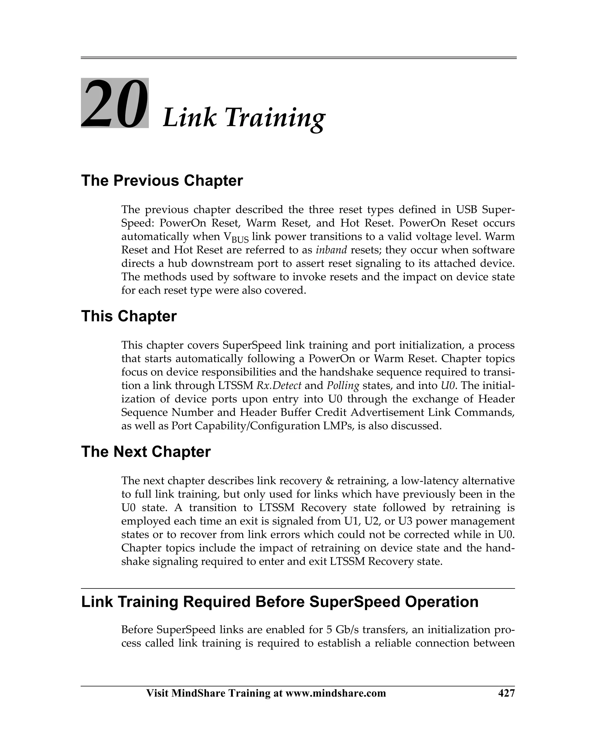Visit MindShare Training at www.mindshare.com 427
20 Link Training
The Previous Chapter
The previous chapter described the three reset types defined in USB Super-
Speed: PowerOn Reset, Warm Reset, and Hot Reset. PowerOn Reset occurs
automatically when VBUS link power transitions to a valid voltage level. Warm
Reset and Hot Reset are referred to as inband resets; they occur when software
directs a hub downstream port to assert reset signaling to its attached device.
The methods used by software to invoke resets and the impact on device state
for each reset type were also covered.
This Chapter
This chapter covers SuperSpeed link training and port initialization, a process
that starts automatically following a PowerOn or Warm Reset. Chapter topics
focus on device responsibilities and the handshake sequence required to transi-
tion a link through LTSSM Rx.Detect and Polling states, and into U0. The initial-
ization of device ports upon entry into U0 through the exchange of Header
Sequence Number and Header Buffer Credit Advertisement Link Commands,
as well as Port Capability/Configuration LMPs, is also discussed.
The Next Chapter
The next chapter describes link recovery  retraining, a low-latency alternative
to full link training, but only used for links which have previously been in the
U0 state. A transition to LTSSM Recovery state followed by retraining is
employed each time an exit is signaled from U1, U2, or U3 power management
states or to recover from link errors which could not be corrected while in U0.
Chapter topics include the impact of retraining on device state and the hand-
shake signaling required to enter and exit LTSSM Recovery state.
Link Training Required Before SuperSpeed Operation
Before SuperSpeed links are enabled for 5 Gb/s transfers, an initialization pro-
cess called link training is required to establish a reliable connection between
 