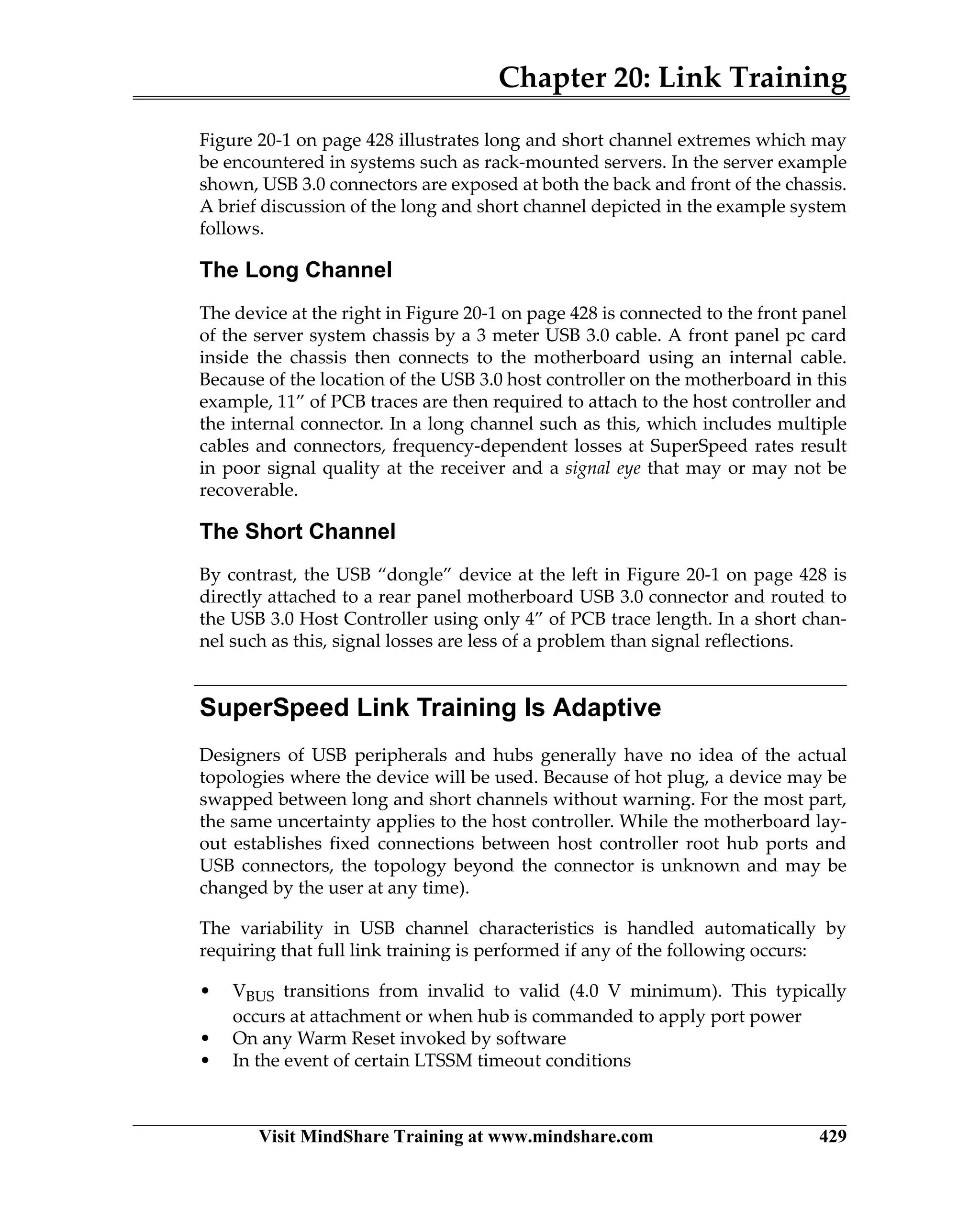 Chapter 20: Link Training
Visit MindShare Training at www.mindshare.com 429
Figure 20-1 on page 428 illustrates long and short channel extremes which may
be encountered in systems such as rack-mounted servers. In the server example
shown, USB 3.0 connectors are exposed at both the back and front of the chassis.
A brief discussion of the long and short channel depicted in the example system
follows.
The Long Channel
The device at the right in Figure 20-1 on page 428 is connected to the front panel
of the server system chassis by a 3 meter USB 3.0 cable. A front panel pc card
inside the chassis then connects to the motherboard using an internal cable.
Because of the location of the USB 3.0 host controller on the motherboard in this
example, 11” of PCB traces are then required to attach to the host controller and
the internal connector. In a long channel such as this, which includes multiple
cables and connectors, frequency-dependent losses at SuperSpeed rates result
in poor signal quality at the receiver and a signal eye that may or may not be
recoverable.
The Short Channel
By contrast, the USB “dongle” device at the left in Figure 20-1 on page 428 is
directly attached to a rear panel motherboard USB 3.0 connector and routed to
the USB 3.0 Host Controller using only 4” of PCB trace length. In a short chan-
nel such as this, signal losses are less of a problem than signal reflections.
SuperSpeed Link Training Is Adaptive
Designers of USB peripherals and hubs generally have no idea of the actual
topologies where the device will be used. Because of hot plug, a device may be
swapped between long and short channels without warning. For the most part,
the same uncertainty applies to the host controller. While the motherboard lay-
out establishes fixed connections between host controller root hub ports and
USB connectors, the topology beyond the connector is unknown and may be
changed by the user at any time).
The variability in USB channel characteristics is handled automatically by
requiring that full link training is performed if any of the following occurs:
• VBUS transitions from invalid to valid (4.0 V minimum). This typically
occurs at attachment or when hub is commanded to apply port power
• On any Warm Reset invoked by software
• In the event of certain LTSSM timeout conditions
 