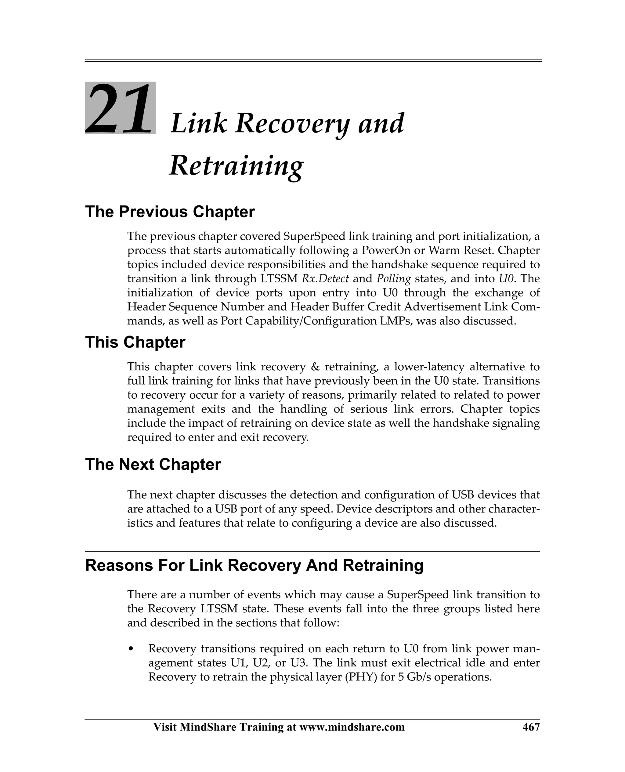Visit MindShare Training at www.mindshare.com 467
21 Link Recovery and
Retraining
The Previous Chapter
The previous chapter covered SuperSpeed link training and port initialization, a
process that starts automatically following a PowerOn or Warm Reset. Chapter
topics included device responsibilities and the handshake sequence required to
transition a link through LTSSM Rx.Detect and Polling states, and into U0. The
initialization of device ports upon entry into U0 through the exchange of
Header Sequence Number and Header Buffer Credit Advertisement Link Com-
mands, as well as Port Capability/Configuration LMPs, was also discussed.
This Chapter
This chapter covers link recovery  retraining, a lower-latency alternative to
full link training for links that have previously been in the U0 state. Transitions
to recovery occur for a variety of reasons, primarily related to related to power
management exits and the handling of serious link errors. Chapter topics
include the impact of retraining on device state as well the handshake signaling
required to enter and exit recovery.
The Next Chapter
The next chapter discusses the detection and configuration of USB devices that
are attached to a USB port of any speed. Device descriptors and other character-
istics and features that relate to configuring a device are also discussed.
Reasons For Link Recovery And Retraining
There are a number of events which may cause a SuperSpeed link transition to
the Recovery LTSSM state. These events fall into the three groups listed here
and described in the sections that follow:
• Recovery transitions required on each return to U0 from link power man-
agement states U1, U2, or U3. The link must exit electrical idle and enter
Recovery to retrain the physical layer (PHY) for 5 Gb/s operations.
 
