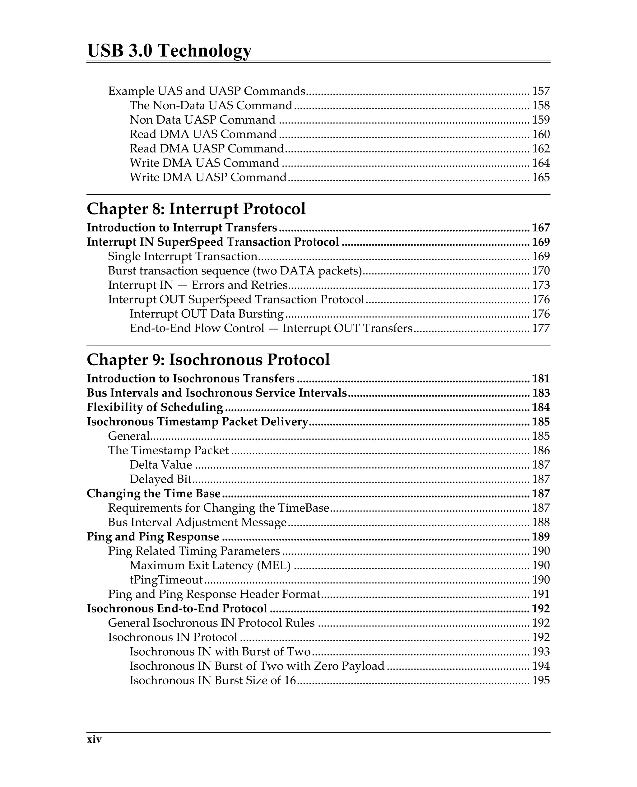 USB 3.0 Technology
xiv
Example UAS and UASP Commands........................................................................... 157
The Non-Data UAS Command............................................................................... 158
Non Data UASP Command .................................................................................... 159
Read DMA UAS Command.................................................................................... 160
Read DMA UASP Command.................................................................................. 162
Write DMA UAS Command ................................................................................... 164
Write DMA UASP Command................................................................................. 165
Chapter 8: Interrupt Protocol
Introduction to Interrupt Transfers.................................................................................... 167
Interrupt IN SuperSpeed Transaction Protocol ............................................................... 169
Single Interrupt Transaction........................................................................................... 169
Burst transaction sequence (two DATA packets)........................................................ 170
Interrupt IN — Errors and Retries................................................................................. 173
Interrupt OUT SuperSpeed Transaction Protocol....................................................... 176
Interrupt OUT Data Bursting.................................................................................. 176
End-to-End Flow Control — Interrupt OUT Transfers....................................... 177
Chapter 9: Isochronous Protocol
Introduction to Isochronous Transfers .............................................................................. 181
Bus Intervals and Isochronous Service Intervals............................................................. 183
Flexibility of Scheduling ...................................................................................................... 184
Isochronous Timestamp Packet Delivery.......................................................................... 185
General............................................................................................................................... 185
The Timestamp Packet .................................................................................................... 186
Delta Value ................................................................................................................ 187
Delayed Bit................................................................................................................. 187
Changing the Time Base....................................................................................................... 187
Requirements for Changing the TimeBase................................................................... 187
Bus Interval Adjustment Message................................................................................. 188
Ping and Ping Response ....................................................................................................... 189
Ping Related Timing Parameters ................................................................................... 190
Maximum Exit Latency (MEL) ............................................................................... 190
tPingTimeout............................................................................................................. 190
Ping and Ping Response Header Format...................................................................... 191
Isochronous End-to-End Protocol ....................................................................................... 192
General Isochronous IN Protocol Rules ....................................................................... 192
Isochronous IN Protocol ................................................................................................. 192
Isochronous IN with Burst of Two......................................................................... 193
Isochronous IN Burst of Two with Zero Payload................................................ 194
Isochronous IN Burst Size of 16.............................................................................. 195
 