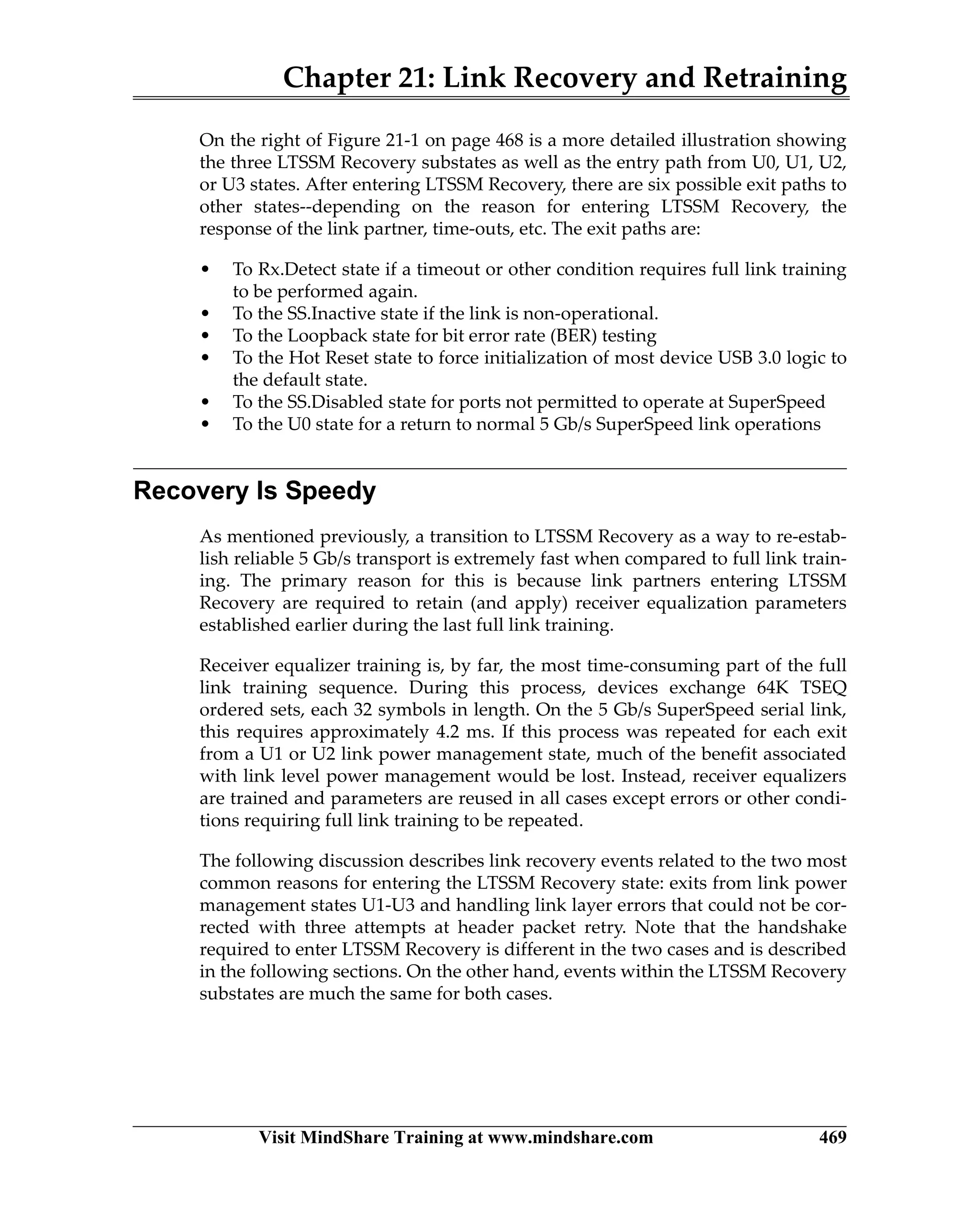 Chapter 21: Link Recovery and Retraining
Visit MindShare Training at www.mindshare.com 469
On the right of Figure 21-1 on page 468 is a more detailed illustration showing
the three LTSSM Recovery substates as well as the entry path from U0, U1, U2,
or U3 states. After entering LTSSM Recovery, there are six possible exit paths to
other states--depending on the reason for entering LTSSM Recovery, the
response of the link partner, time-outs, etc. The exit paths are:
• To Rx.Detect state if a timeout or other condition requires full link training
to be performed again.
• To the SS.Inactive state if the link is non-operational.
• To the Loopback state for bit error rate (BER) testing
• To the Hot Reset state to force initialization of most device USB 3.0 logic to
the default state.
• To the SS.Disabled state for ports not permitted to operate at SuperSpeed
• To the U0 state for a return to normal 5 Gb/s SuperSpeed link operations
Recovery Is Speedy
As mentioned previously, a transition to LTSSM Recovery as a way to re-estab-
lish reliable 5 Gb/s transport is extremely fast when compared to full link train-
ing. The primary reason for this is because link partners entering LTSSM
Recovery are required to retain (and apply) receiver equalization parameters
established earlier during the last full link training.
Receiver equalizer training is, by far, the most time-consuming part of the full
link training sequence. During this process, devices exchange 64K TSEQ
ordered sets, each 32 symbols in length. On the 5 Gb/s SuperSpeed serial link,
this requires approximately 4.2 ms. If this process was repeated for each exit
from a U1 or U2 link power management state, much of the benefit associated
with link level power management would be lost. Instead, receiver equalizers
are trained and parameters are reused in all cases except errors or other condi-
tions requiring full link training to be repeated.
The following discussion describes link recovery events related to the two most
common reasons for entering the LTSSM Recovery state: exits from link power
management states U1-U3 and handling link layer errors that could not be cor-
rected with three attempts at header packet retry. Note that the handshake
required to enter LTSSM Recovery is different in the two cases and is described
in the following sections. On the other hand, events within the LTSSM Recovery
substates are much the same for both cases.
 