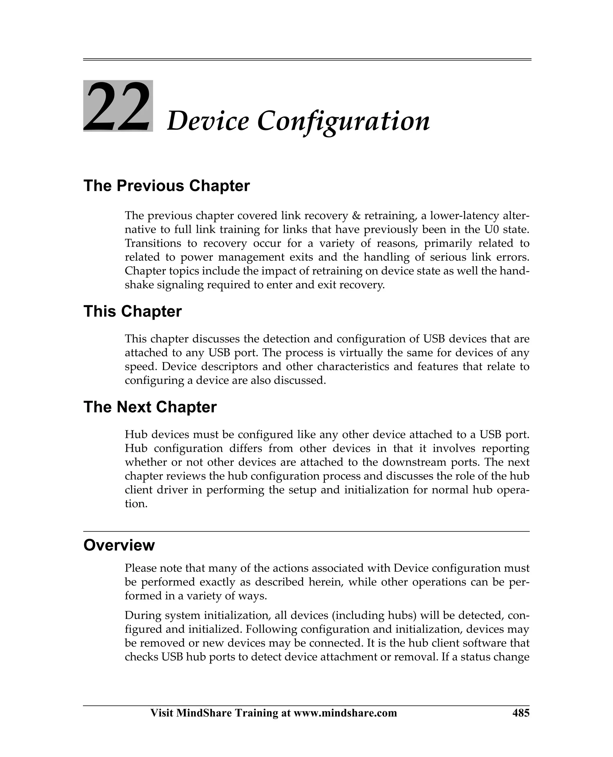 Visit MindShare Training at www.mindshare.com 485
22 Device Configuration
The Previous Chapter
The previous chapter covered link recovery  retraining, a lower-latency alter-
native to full link training for links that have previously been in the U0 state.
Transitions to recovery occur for a variety of reasons, primarily related to
related to power management exits and the handling of serious link errors.
Chapter topics include the impact of retraining on device state as well the hand-
shake signaling required to enter and exit recovery.
This Chapter
This chapter discusses the detection and configuration of USB devices that are
attached to any USB port. The process is virtually the same for devices of any
speed. Device descriptors and other characteristics and features that relate to
configuring a device are also discussed.
The Next Chapter
Hub devices must be configured like any other device attached to a USB port.
Hub configuration differs from other devices in that it involves reporting
whether or not other devices are attached to the downstream ports. The next
chapter reviews the hub configuration process and discusses the role of the hub
client driver in performing the setup and initialization for normal hub opera-
tion.
Overview
Please note that many of the actions associated with Device configuration must
be performed exactly as described herein, while other operations can be per-
formed in a variety of ways.
During system initialization, all devices (including hubs) will be detected, con-
figured and initialized. Following configuration and initialization, devices may
be removed or new devices may be connected. It is the hub client software that
checks USB hub ports to detect device attachment or removal. If a status change
 