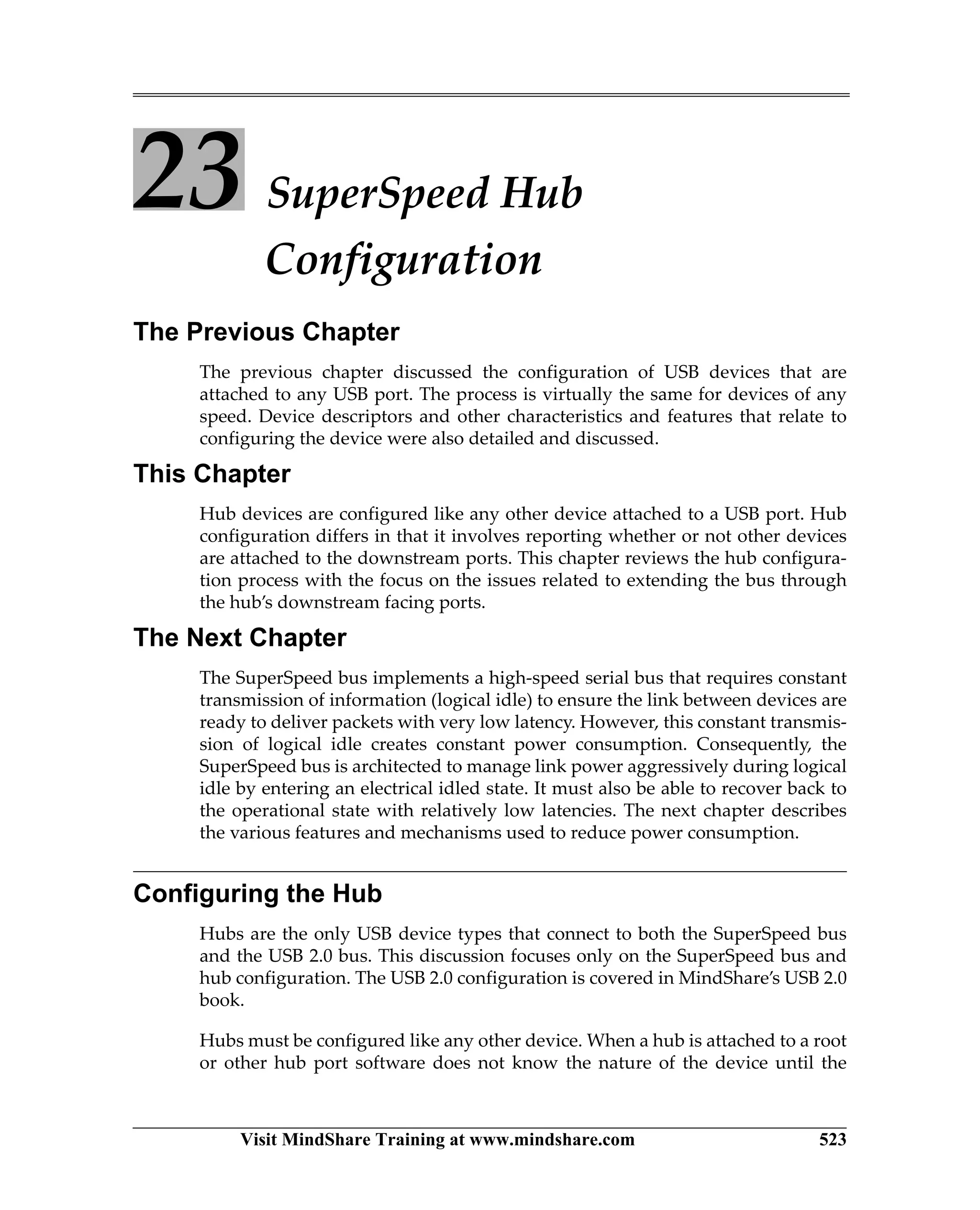 Visit MindShare Training at www.mindshare.com 523
23 SuperSpeed Hub
Configuration
The Previous Chapter
The previous chapter discussed the configuration of USB devices that are
attached to any USB port. The process is virtually the same for devices of any
speed. Device descriptors and other characteristics and features that relate to
configuring the device were also detailed and discussed.
This Chapter
Hub devices are configured like any other device attached to a USB port. Hub
configuration differs in that it involves reporting whether or not other devices
are attached to the downstream ports. This chapter reviews the hub configura-
tion process with the focus on the issues related to extending the bus through
the hub’s downstream facing ports.
The Next Chapter
The SuperSpeed bus implements a high-speed serial bus that requires constant
transmission of information (logical idle) to ensure the link between devices are
ready to deliver packets with very low latency. However, this constant transmis-
sion of logical idle creates constant power consumption. Consequently, the
SuperSpeed bus is architected to manage link power aggressively during logical
idle by entering an electrical idled state. It must also be able to recover back to
the operational state with relatively low latencies. The next chapter describes
the various features and mechanisms used to reduce power consumption.
Configuring the Hub
Hubs are the only USB device types that connect to both the SuperSpeed bus
and the USB 2.0 bus. This discussion focuses only on the SuperSpeed bus and
hub configuration. The USB 2.0 configuration is covered in MindShare’s USB 2.0
book.
Hubs must be configured like any other device. When a hub is attached to a root
or other hub port software does not know the nature of the device until the
 