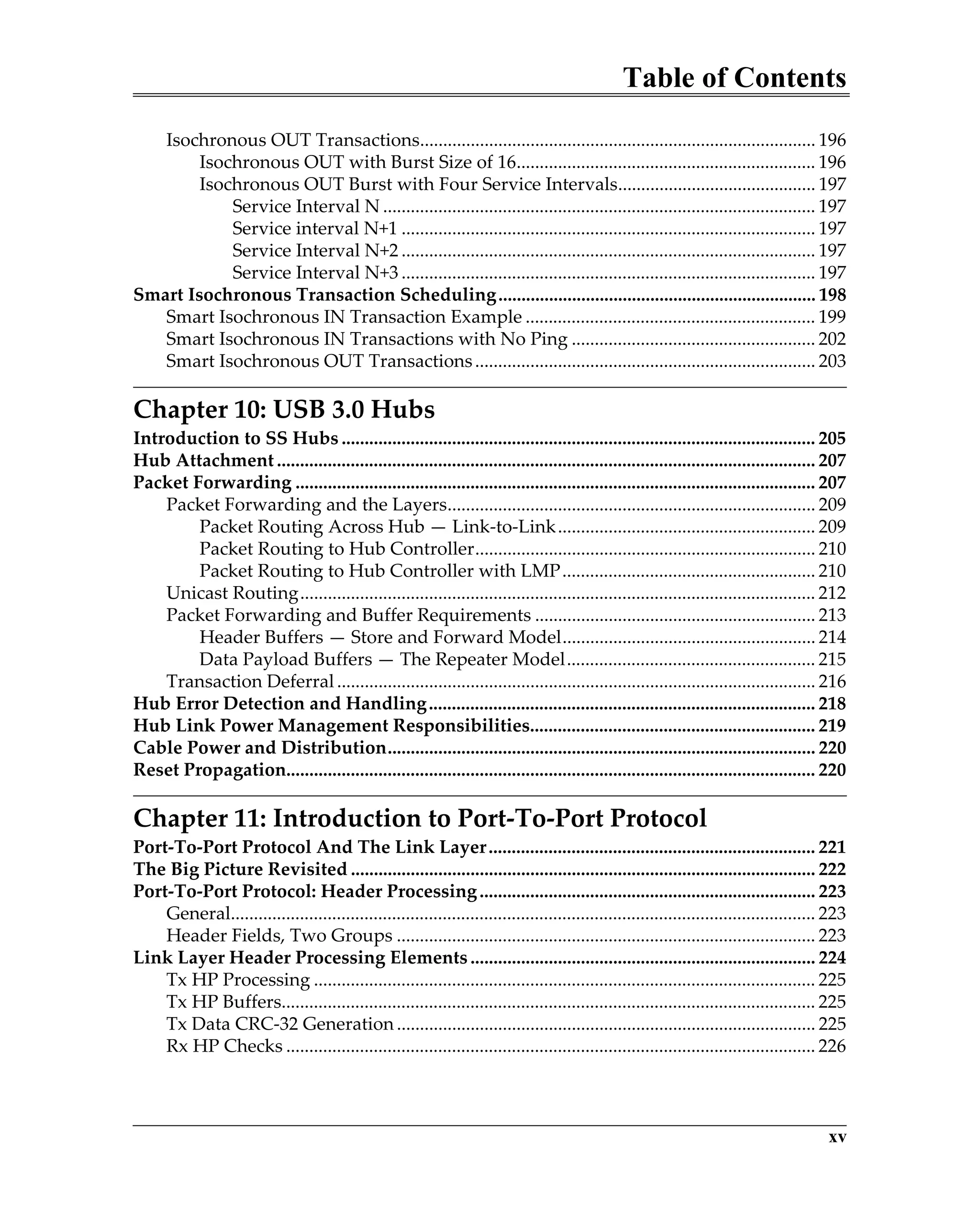 Table of Contents
xv
Isochronous OUT Transactions...................................................................................... 196
Isochronous OUT with Burst Size of 16................................................................. 196
Isochronous OUT Burst with Four Service Intervals........................................... 197
Service Interval N .............................................................................................. 197
Service interval N+1 .......................................................................................... 197
Service Interval N+2 .......................................................................................... 197
Service Interval N+3 .......................................................................................... 197
Smart Isochronous Transaction Scheduling..................................................................... 198
Smart Isochronous IN Transaction Example ............................................................... 199
Smart Isochronous IN Transactions with No Ping ..................................................... 202
Smart Isochronous OUT Transactions.......................................................................... 203
Chapter 10: USB 3.0 Hubs
Introduction to SS Hubs ....................................................................................................... 205
Hub Attachment ..................................................................................................................... 207
Packet Forwarding ................................................................................................................. 207
Packet Forwarding and the Layers................................................................................ 209
Packet Routing Across Hub — Link-to-Link........................................................ 209
Packet Routing to Hub Controller.......................................................................... 210
Packet Routing to Hub Controller with LMP....................................................... 210
Unicast Routing................................................................................................................ 212
Packet Forwarding and Buffer Requirements ............................................................. 213
Header Buffers — Store and Forward Model....................................................... 214
Data Payload Buffers — The Repeater Model...................................................... 215
Transaction Deferral........................................................................................................ 216
Hub Error Detection and Handling.................................................................................... 218
Hub Link Power Management Responsibilities.............................................................. 219
Cable Power and Distribution............................................................................................. 220
Reset Propagation................................................................................................................... 220
Chapter 11: Introduction to Port-To-Port Protocol
Port-To-Port Protocol And The Link Layer....................................................................... 221
The Big Picture Revisited ..................................................................................................... 222
Port-To-Port Protocol: Header Processing......................................................................... 223
General............................................................................................................................... 223
Header Fields, Two Groups ........................................................................................... 223
Link Layer Header Processing Elements ........................................................................... 224
Tx HP Processing ............................................................................................................. 225
Tx HP Buffers.................................................................................................................... 225
Tx Data CRC-32 Generation ........................................................................................... 225
Rx HP Checks ................................................................................................................... 226
 