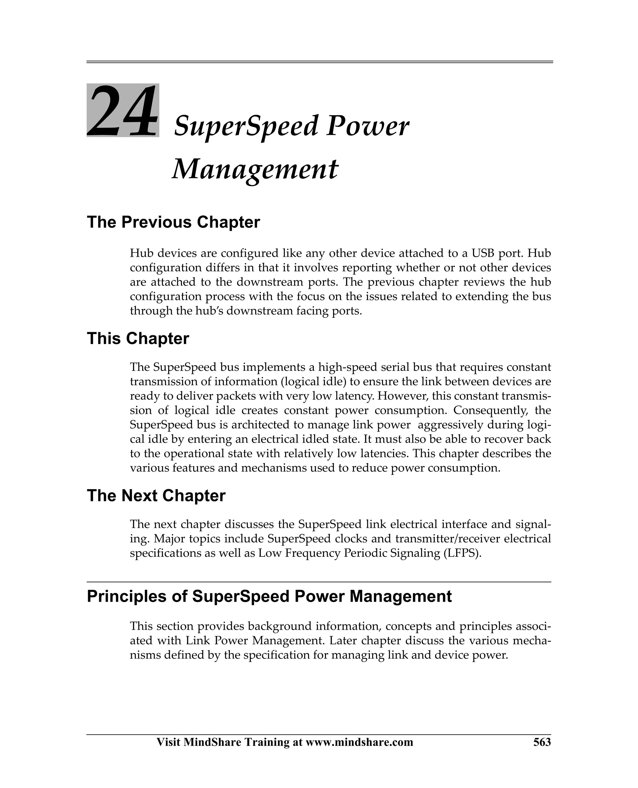 Visit MindShare Training at www.mindshare.com 563
24 SuperSpeed Power
Management
The Previous Chapter
Hub devices are configured like any other device attached to a USB port. Hub
configuration differs in that it involves reporting whether or not other devices
are attached to the downstream ports. The previous chapter reviews the hub
configuration process with the focus on the issues related to extending the bus
through the hub’s downstream facing ports.
This Chapter
The SuperSpeed bus implements a high-speed serial bus that requires constant
transmission of information (logical idle) to ensure the link between devices are
ready to deliver packets with very low latency. However, this constant transmis-
sion of logical idle creates constant power consumption. Consequently, the
SuperSpeed bus is architected to manage link power aggressively during logi-
cal idle by entering an electrical idled state. It must also be able to recover back
to the operational state with relatively low latencies. This chapter describes the
various features and mechanisms used to reduce power consumption.
The Next Chapter
The next chapter discusses the SuperSpeed link electrical interface and signal-
ing. Major topics include SuperSpeed clocks and transmitter/receiver electrical
specifications as well as Low Frequency Periodic Signaling (LFPS).
Principles of SuperSpeed Power Management
This section provides background information, concepts and principles associ-
ated with Link Power Management. Later chapter discuss the various mecha-
nisms defined by the specification for managing link and device power.
 