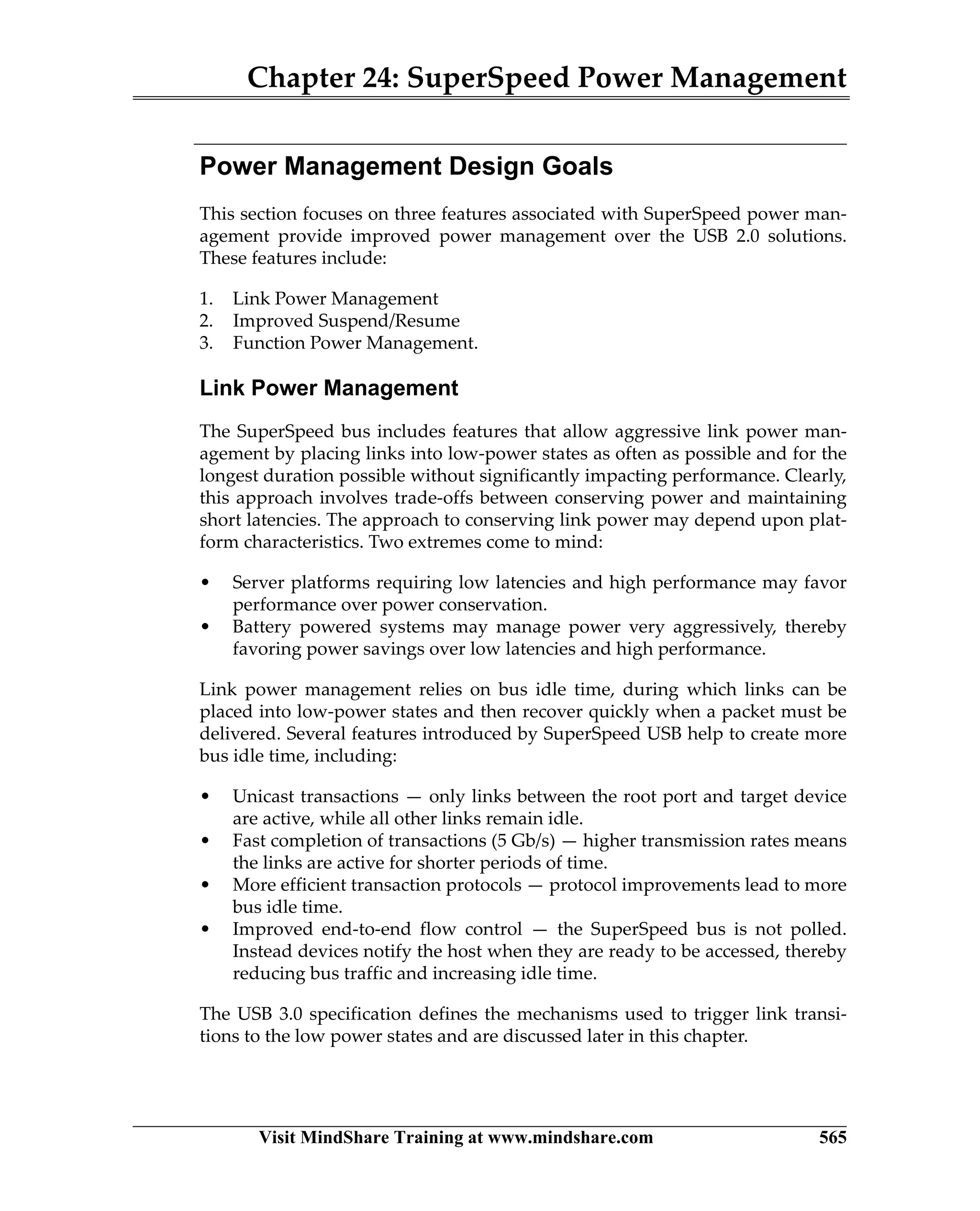 Chapter 24: SuperSpeed Power Management
Visit MindShare Training at www.mindshare.com 565
Power Management Design Goals
This section focuses on three features associated with SuperSpeed power man-
agement provide improved power management over the USB 2.0 solutions.
These features include:
1. Link Power Management
2. Improved Suspend/Resume
3. Function Power Management.
Link Power Management
The SuperSpeed bus includes features that allow aggressive link power man-
agement by placing links into low-power states as often as possible and for the
longest duration possible without significantly impacting performance. Clearly,
this approach involves trade-offs between conserving power and maintaining
short latencies. The approach to conserving link power may depend upon plat-
form characteristics. Two extremes come to mind:
• Server platforms requiring low latencies and high performance may favor
performance over power conservation.
• Battery powered systems may manage power very aggressively, thereby
favoring power savings over low latencies and high performance.
Link power management relies on bus idle time, during which links can be
placed into low-power states and then recover quickly when a packet must be
delivered. Several features introduced by SuperSpeed USB help to create more
bus idle time, including:
• Unicast transactions — only links between the root port and target device
are active, while all other links remain idle.
• Fast completion of transactions (5 Gb/s) — higher transmission rates means
the links are active for shorter periods of time.
• More efficient transaction protocols — protocol improvements lead to more
bus idle time.
• Improved end-to-end flow control — the SuperSpeed bus is not polled.
Instead devices notify the host when they are ready to be accessed, thereby
reducing bus traffic and increasing idle time.
The USB 3.0 specification defines the mechanisms used to trigger link transi-
tions to the low power states and are discussed later in this chapter.
 