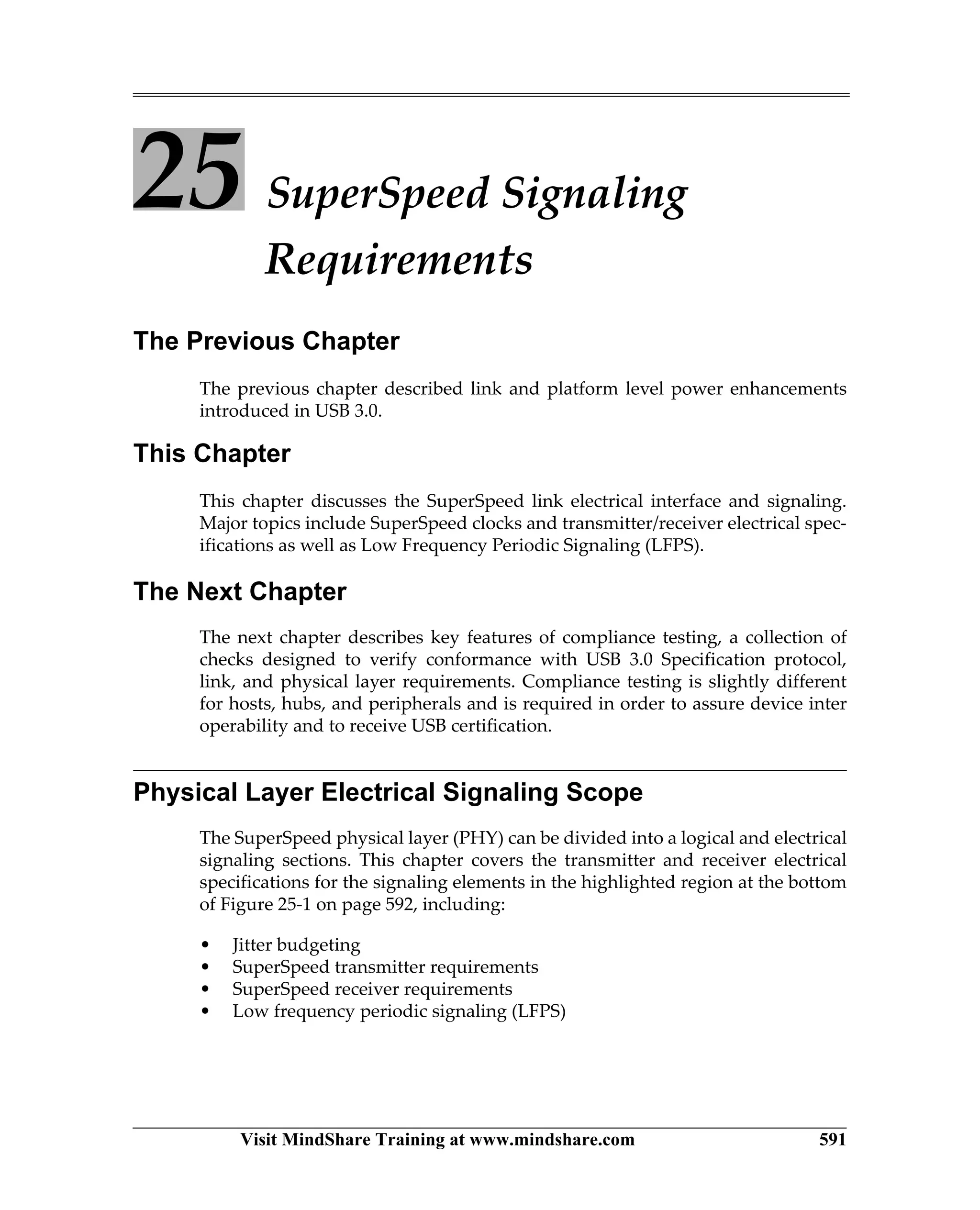 Visit MindShare Training at www.mindshare.com 591
25 SuperSpeed Signaling
Requirements
The Previous Chapter
The previous chapter described link and platform level power enhancements
introduced in USB 3.0.
This Chapter
This chapter discusses the SuperSpeed link electrical interface and signaling.
Major topics include SuperSpeed clocks and transmitter/receiver electrical spec-
ifications as well as Low Frequency Periodic Signaling (LFPS).
The Next Chapter
The next chapter describes key features of compliance testing, a collection of
checks designed to verify conformance with USB 3.0 Specification protocol,
link, and physical layer requirements. Compliance testing is slightly different
for hosts, hubs, and peripherals and is required in order to assure device inter
operability and to receive USB certification.
Physical Layer Electrical Signaling Scope
The SuperSpeed physical layer (PHY) can be divided into a logical and electrical
signaling sections. This chapter covers the transmitter and receiver electrical
specifications for the signaling elements in the highlighted region at the bottom
of Figure 25-1 on page 592, including:
• Jitter budgeting
• SuperSpeed transmitter requirements
• SuperSpeed receiver requirements
• Low frequency periodic signaling (LFPS)
 