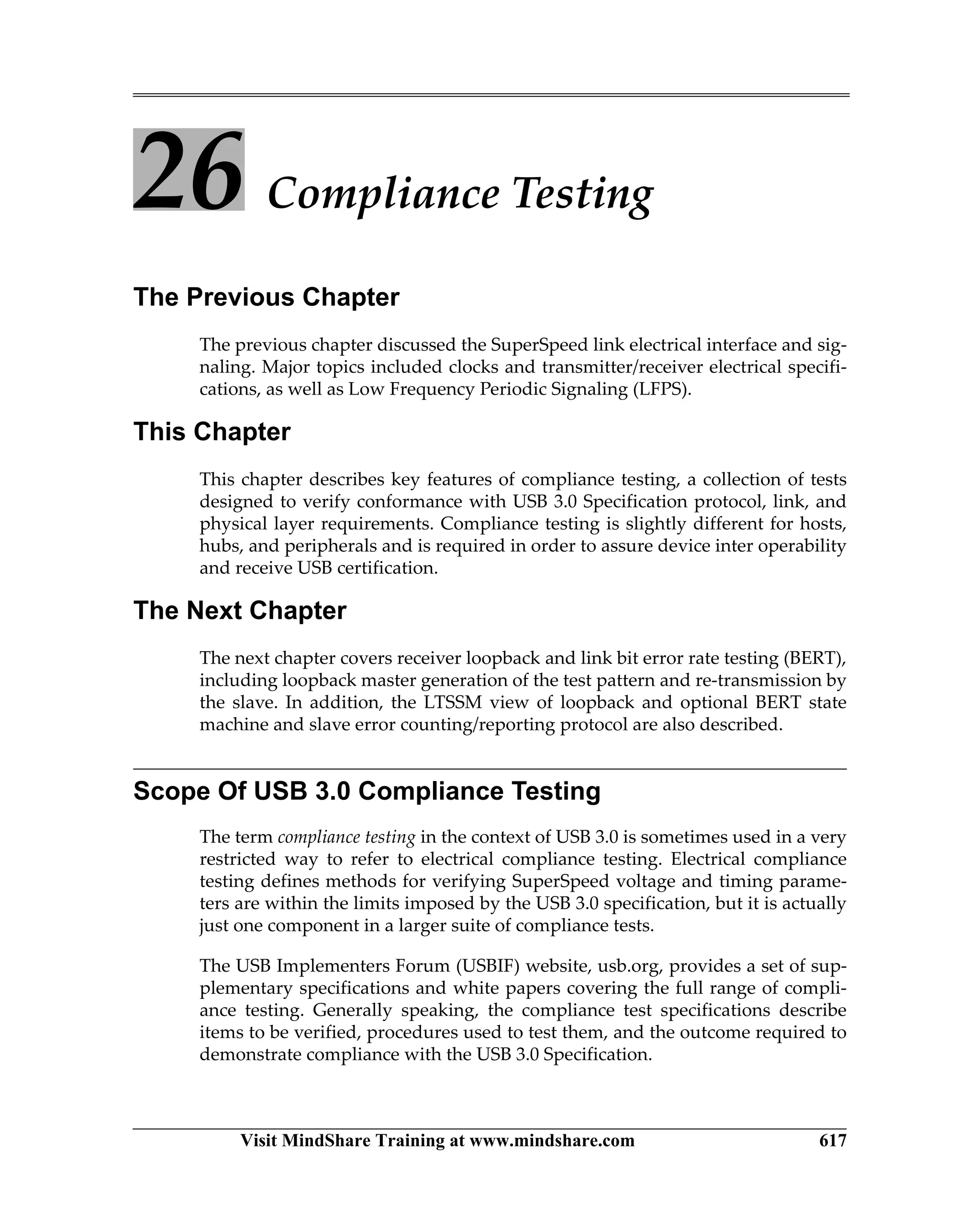 Visit MindShare Training at www.mindshare.com 617
26 Compliance Testing
The Previous Chapter
The previous chapter discussed the SuperSpeed link electrical interface and sig-
naling. Major topics included clocks and transmitter/receiver electrical specifi-
cations, as well as Low Frequency Periodic Signaling (LFPS).
This Chapter
This chapter describes key features of compliance testing, a collection of tests
designed to verify conformance with USB 3.0 Specification protocol, link, and
physical layer requirements. Compliance testing is slightly different for hosts,
hubs, and peripherals and is required in order to assure device inter operability
and receive USB certification.
The Next Chapter
The next chapter covers receiver loopback and link bit error rate testing (BERT),
including loopback master generation of the test pattern and re-transmission by
the slave. In addition, the LTSSM view of loopback and optional BERT state
machine and slave error counting/reporting protocol are also described.
Scope Of USB 3.0 Compliance Testing
The term compliance testing in the context of USB 3.0 is sometimes used in a very
restricted way to refer to electrical compliance testing. Electrical compliance
testing defines methods for verifying SuperSpeed voltage and timing parame-
ters are within the limits imposed by the USB 3.0 specification, but it is actually
just one component in a larger suite of compliance tests.
The USB Implementers Forum (USBIF) website, usb.org, provides a set of sup-
plementary specifications and white papers covering the full range of compli-
ance testing. Generally speaking, the compliance test specifications describe
items to be verified, procedures used to test them, and the outcome required to
demonstrate compliance with the USB 3.0 Specification.
 