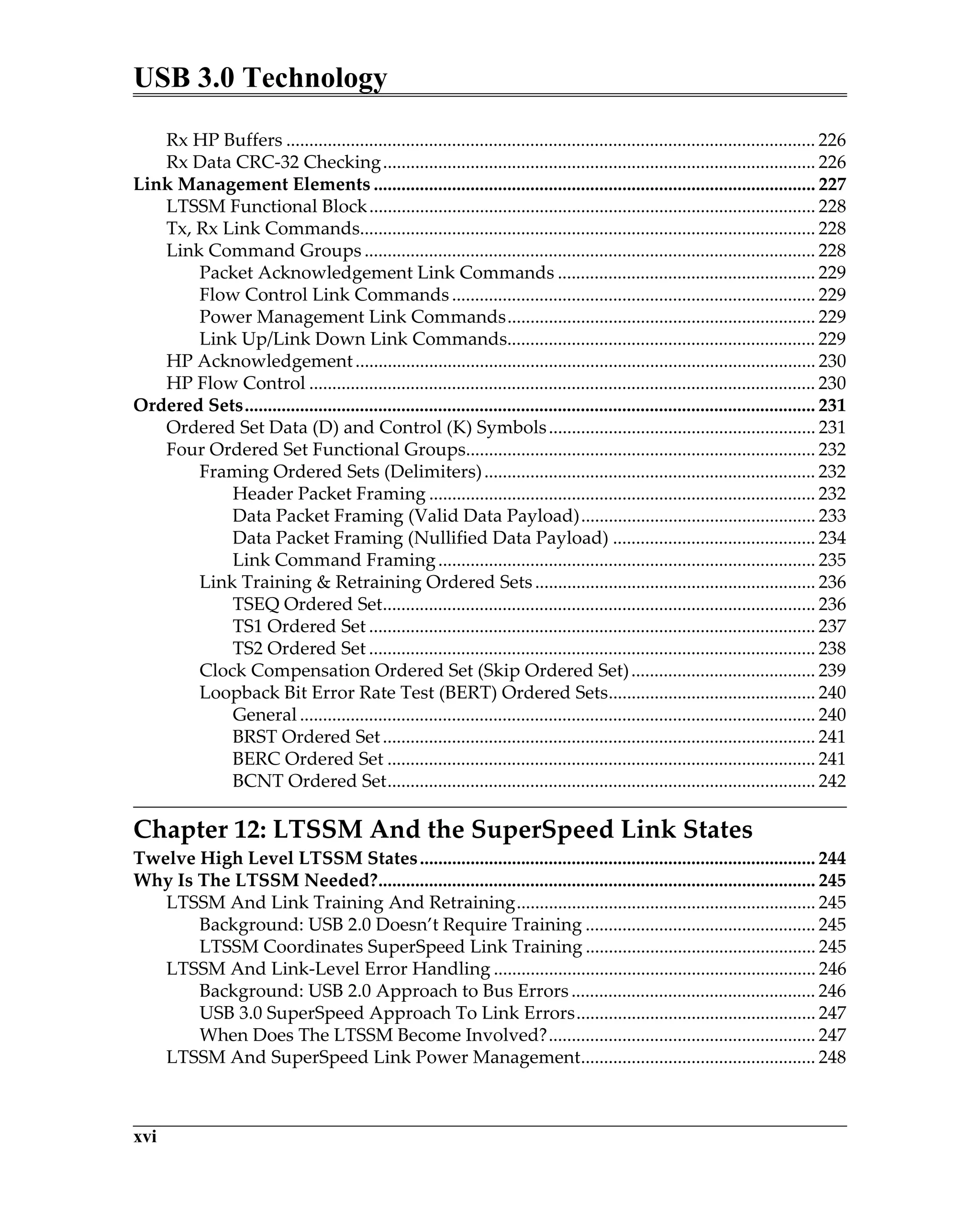 USB 3.0 Technology
xvi
Rx HP Buffers ................................................................................................................... 226
Rx Data CRC-32 Checking.............................................................................................. 226
Link Management Elements ................................................................................................ 227
LTSSM Functional Block................................................................................................. 228
Tx, Rx Link Commands................................................................................................... 228
Link Command Groups .................................................................................................. 228
Packet Acknowledgement Link Commands ........................................................ 229
Flow Control Link Commands............................................................................... 229
Power Management Link Commands................................................................... 229
Link Up/Link Down Link Commands................................................................... 229
HP Acknowledgement.................................................................................................... 230
HP Flow Control .............................................................................................................. 230
Ordered Sets............................................................................................................................ 231
Ordered Set Data (D) and Control (K) Symbols.......................................................... 231
Four Ordered Set Functional Groups............................................................................ 232
Framing Ordered Sets (Delimiters)........................................................................ 232
Header Packet Framing .................................................................................... 232
Data Packet Framing (Valid Data Payload)................................................... 233
Data Packet Framing (Nullified Data Payload) ............................................ 234
Link Command Framing.................................................................................. 235
Link Training & Retraining Ordered Sets............................................................. 236
TSEQ Ordered Set.............................................................................................. 236
TS1 Ordered Set ................................................................................................. 237
TS2 Ordered Set ................................................................................................. 238
Clock Compensation Ordered Set (Skip Ordered Set)........................................ 239
Loopback Bit Error Rate Test (BERT) Ordered Sets............................................. 240
General ................................................................................................................ 240
BRST Ordered Set.............................................................................................. 241
BERC Ordered Set ............................................................................................. 241
BCNT Ordered Set............................................................................................. 242
Chapter 12: LTSSM And the SuperSpeed Link States
Twelve High Level LTSSM States...................................................................................... 244
Why Is The LTSSM Needed?............................................................................................... 245
LTSSM And Link Training And Retraining................................................................. 245
Background: USB 2.0 Doesn’t Require Training .................................................. 245
LTSSM Coordinates SuperSpeed Link Training .................................................. 245
LTSSM And Link-Level Error Handling ...................................................................... 246
Background: USB 2.0 Approach to Bus Errors..................................................... 246
USB 3.0 SuperSpeed Approach To Link Errors.................................................... 247
When Does The LTSSM Become Involved?.......................................................... 247
LTSSM And SuperSpeed Link Power Management................................................... 248
 