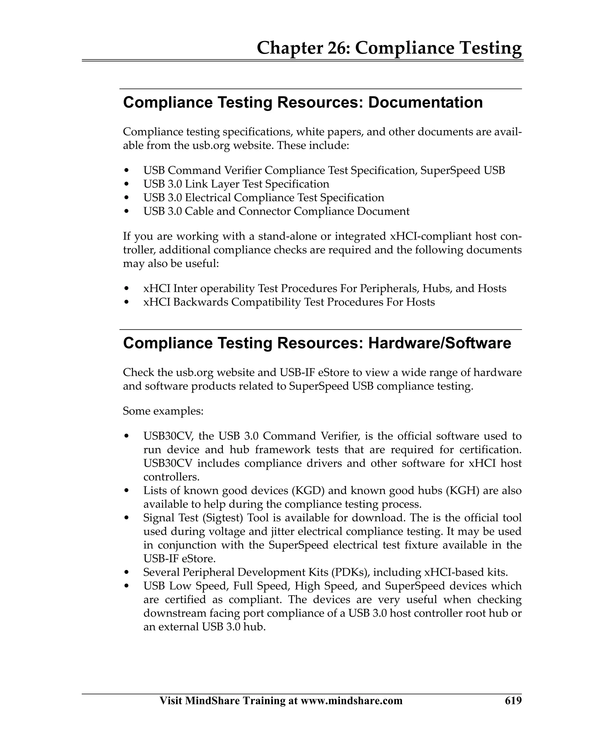 Chapter 26: Compliance Testing
Visit MindShare Training at www.mindshare.com 619
Compliance Testing Resources: Documentation
Compliance testing specifications, white papers, and other documents are avail-
able from the usb.org website. These include:
• USB Command Verifier Compliance Test Specification, SuperSpeed USB
• USB 3.0 Link Layer Test Specification
• USB 3.0 Electrical Compliance Test Specification
• USB 3.0 Cable and Connector Compliance Document
If you are working with a stand-alone or integrated xHCI-compliant host con-
troller, additional compliance checks are required and the following documents
may also be useful:
• xHCI Inter operability Test Procedures For Peripherals, Hubs, and Hosts
• xHCI Backwards Compatibility Test Procedures For Hosts
Compliance Testing Resources: Hardware/Software
Check the usb.org website and USB-IF eStore to view a wide range of hardware
and software products related to SuperSpeed USB compliance testing.
Some examples:
• USB30CV, the USB 3.0 Command Verifier, is the official software used to
run device and hub framework tests that are required for certification.
USB30CV includes compliance drivers and other software for xHCI host
controllers.
• Lists of known good devices (KGD) and known good hubs (KGH) are also
available to help during the compliance testing process.
• Signal Test (Sigtest) Tool is available for download. The is the official tool
used during voltage and jitter electrical compliance testing. It may be used
in conjunction with the SuperSpeed electrical test fixture available in the
USB-IF eStore.
• Several Peripheral Development Kits (PDKs), including xHCI-based kits.
• USB Low Speed, Full Speed, High Speed, and SuperSpeed devices which
are certified as compliant. The devices are very useful when checking
downstream facing port compliance of a USB 3.0 host controller root hub or
an external USB 3.0 hub.
 
