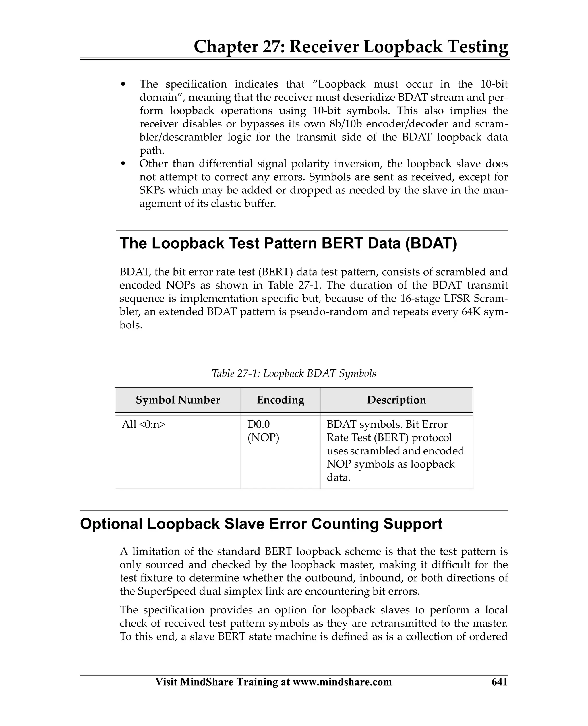 Chapter 27: Receiver Loopback Testing
Visit MindShare Training at www.mindshare.com 641
• The specification indicates that “Loopback must occur in the 10-bit
domain”, meaning that the receiver must deserialize BDAT stream and per-
form loopback operations using 10-bit symbols. This also implies the
receiver disables or bypasses its own 8b/10b encoder/decoder and scram-
bler/descrambler logic for the transmit side of the BDAT loopback data
path.
• Other than differential signal polarity inversion, the loopback slave does
not attempt to correct any errors. Symbols are sent as received, except for
SKPs which may be added or dropped as needed by the slave in the man-
agement of its elastic buffer.
The Loopback Test Pattern BERT Data (BDAT)
BDAT, the bit error rate test (BERT) data test pattern, consists of scrambled and
encoded NOPs as shown in Table 27-1. The duration of the BDAT transmit
sequence is implementation specific but, because of the 16-stage LFSR Scram-
bler, an extended BDAT pattern is pseudo-random and repeats every 64K sym-
bols.
Optional Loopback Slave Error Counting Support
A limitation of the standard BERT loopback scheme is that the test pattern is
only sourced and checked by the loopback master, making it difficult for the
test fixture to determine whether the outbound, inbound, or both directions of
the SuperSpeed dual simplex link are encountering bit errors.
The specification provides an option for loopback slaves to perform a local
check of received test pattern symbols as they are retransmitted to the master.
To this end, a slave BERT state machine is defined as is a collection of ordered
Table 27-1: Loopback BDAT Symbols
Symbol Number Encoding Description
All 0:n D0.0
(NOP)
BDAT symbols. Bit Error
Rate Test (BERT) protocol
uses scrambled and encoded
NOP symbols as loopback
data.
 