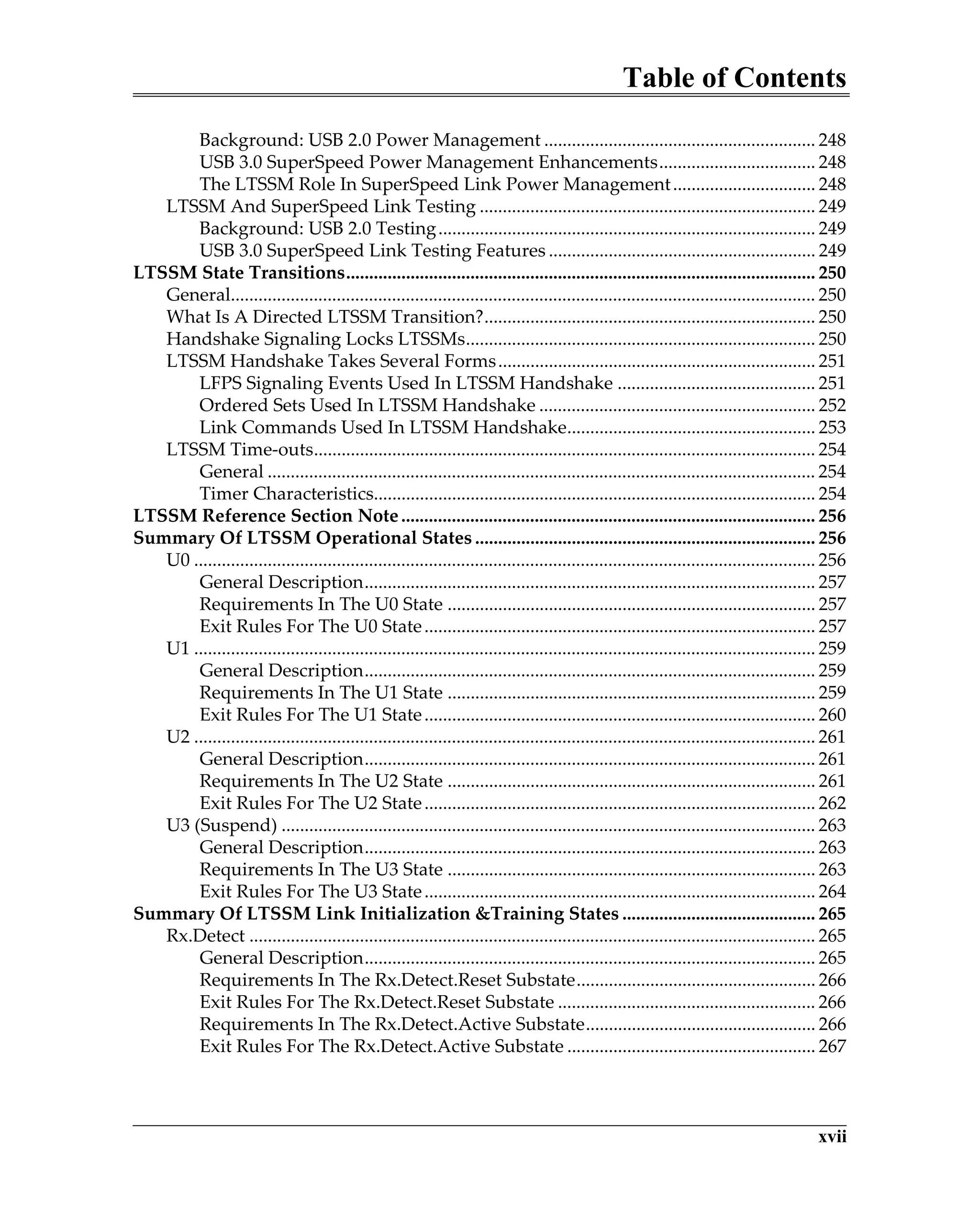 Table of Contents
xvii
Background: USB 2.0 Power Management ........................................................... 248
USB 3.0 SuperSpeed Power Management Enhancements.................................. 248
The LTSSM Role In SuperSpeed Link Power Management............................... 248
LTSSM And SuperSpeed Link Testing ......................................................................... 249
Background: USB 2.0 Testing.................................................................................. 249
USB 3.0 SuperSpeed Link Testing Features .......................................................... 249
LTSSM State Transitions...................................................................................................... 250
General............................................................................................................................... 250
What Is A Directed LTSSM Transition?........................................................................ 250
Handshake Signaling Locks LTSSMs............................................................................ 250
LTSSM Handshake Takes Several Forms..................................................................... 251
LFPS Signaling Events Used In LTSSM Handshake ........................................... 251
Ordered Sets Used In LTSSM Handshake ............................................................ 252
Link Commands Used In LTSSM Handshake...................................................... 253
LTSSM Time-outs............................................................................................................. 254
General ....................................................................................................................... 254
Timer Characteristics................................................................................................ 254
LTSSM Reference Section Note.......................................................................................... 256
Summary Of LTSSM Operational States .......................................................................... 256
U0 ....................................................................................................................................... 256
General Description.................................................................................................. 257
Requirements In The U0 State ................................................................................ 257
Exit Rules For The U0 State..................................................................................... 257
U1 ....................................................................................................................................... 259
General Description.................................................................................................. 259
Requirements In The U1 State ................................................................................ 259
Exit Rules For The U1 State..................................................................................... 260
U2 ....................................................................................................................................... 261
General Description.................................................................................................. 261
Requirements In The U2 State ................................................................................ 261
Exit Rules For The U2 State..................................................................................... 262
U3 (Suspend) .................................................................................................................... 263
General Description.................................................................................................. 263
Requirements In The U3 State ................................................................................ 263
Exit Rules For The U3 State..................................................................................... 264
Summary Of LTSSM Link Initialization &Training States .......................................... 265
Rx.Detect ........................................................................................................................... 265
General Description.................................................................................................. 265
Requirements In The Rx.Detect.Reset Substate.................................................... 266
Exit Rules For The Rx.Detect.Reset Substate ........................................................ 266
Requirements In The Rx.Detect.Active Substate.................................................. 266
Exit Rules For The Rx.Detect.Active Substate ...................................................... 267
 