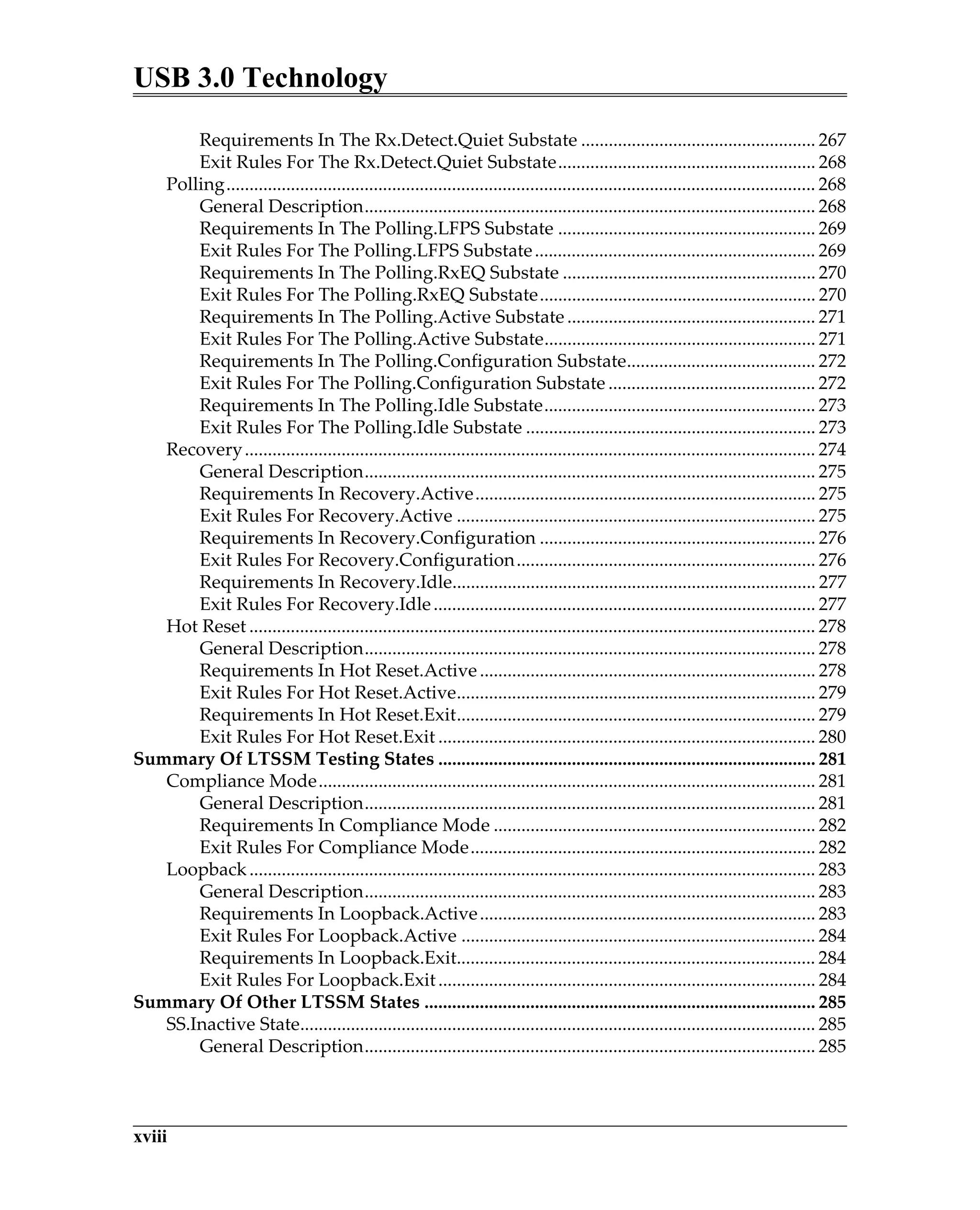 USB 3.0 Technology
xviii
Requirements In The Rx.Detect.Quiet Substate ................................................... 267
Exit Rules For The Rx.Detect.Quiet Substate........................................................ 268
Polling................................................................................................................................ 268
General Description.................................................................................................. 268
Requirements In The Polling.LFPS Substate ........................................................ 269
Exit Rules For The Polling.LFPS Substate............................................................. 269
Requirements In The Polling.RxEQ Substate ....................................................... 270
Exit Rules For The Polling.RxEQ Substate............................................................ 270
Requirements In The Polling.Active Substate ...................................................... 271
Exit Rules For The Polling.Active Substate........................................................... 271
Requirements In The Polling.Configuration Substate......................................... 272
Exit Rules For The Polling.Configuration Substate ............................................. 272
Requirements In The Polling.Idle Substate........................................................... 273
Exit Rules For The Polling.Idle Substate ............................................................... 273
Recovery............................................................................................................................ 274
General Description.................................................................................................. 275
Requirements In Recovery.Active.......................................................................... 275
Exit Rules For Recovery.Active .............................................................................. 275
Requirements In Recovery.Configuration ............................................................ 276
Exit Rules For Recovery.Configuration................................................................. 276
Requirements In Recovery.Idle............................................................................... 277
Exit Rules For Recovery.Idle................................................................................... 277
Hot Reset ........................................................................................................................... 278
General Description.................................................................................................. 278
Requirements In Hot Reset.Active......................................................................... 278
Exit Rules For Hot Reset.Active.............................................................................. 279
Requirements In Hot Reset.Exit.............................................................................. 279
Exit Rules For Hot Reset.Exit .................................................................................. 280
Summary Of LTSSM Testing States .................................................................................. 281
Compliance Mode............................................................................................................ 281
General Description.................................................................................................. 281
Requirements In Compliance Mode ...................................................................... 282
Exit Rules For Compliance Mode........................................................................... 282
Loopback........................................................................................................................... 283
General Description.................................................................................................. 283
Requirements In Loopback.Active......................................................................... 283
Exit Rules For Loopback.Active ............................................................................. 284
Requirements In Loopback.Exit.............................................................................. 284
Exit Rules For Loopback.Exit.................................................................................. 284
Summary Of Other LTSSM States ..................................................................................... 285
SS.Inactive State................................................................................................................ 285
General Description.................................................................................................. 285
 