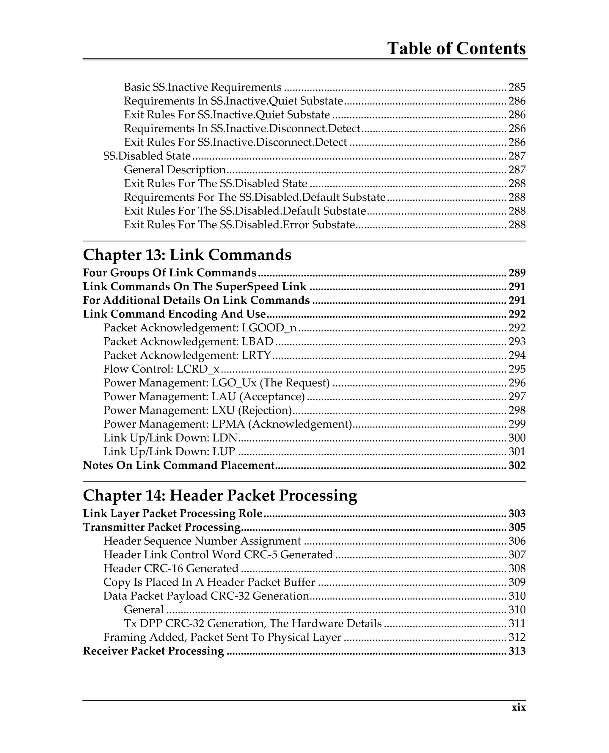 Table of Contents
xix
Basic SS.Inactive Requirements .............................................................................. 285
Requirements In SS.Inactive.Quiet Substate......................................................... 286
Exit Rules For SS.Inactive.Quiet Substate ............................................................. 286
Requirements In SS.Inactive.Disconnect.Detect................................................... 286
Exit Rules For SS.Inactive.Disconnect.Detect ....................................................... 286
SS.Disabled State.............................................................................................................. 287
General Description.................................................................................................. 287
Exit Rules For The SS.Disabled State ..................................................................... 288
Requirements For The SS.Disabled.Default Substate.......................................... 288
Exit Rules For The SS.Disabled.Default Substate................................................. 288
Exit Rules For The SS.Disabled.Error Substate..................................................... 288
Chapter 13: Link Commands
Four Groups Of Link Commands....................................................................................... 289
Link Commands On The SuperSpeed Link ..................................................................... 291
For Additional Details On Link Commands .................................................................... 291
Link Command Encoding And Use.................................................................................... 292
Packet Acknowledgement: LGOOD_n......................................................................... 292
Packet Acknowledgement: LBAD................................................................................. 293
Packet Acknowledgement: LRTY.................................................................................. 294
Flow Control: LCRD_x.................................................................................................... 295
Power Management: LGO_Ux (The Request) ............................................................. 296
Power Management: LAU (Acceptance)...................................................................... 297
Power Management: LXU (Rejection)........................................................................... 298
Power Management: LPMA (Acknowledgement)...................................................... 299
Link Up/Link Down: LDN.............................................................................................. 300
Link Up/Link Down: LUP .............................................................................................. 301
Notes On Link Command Placement................................................................................. 302
Chapter 14: Header Packet Processing
Link Layer Packet Processing Role..................................................................................... 303
Transmitter Packet Processing............................................................................................. 305
Header Sequence Number Assignment ....................................................................... 306
Header Link Control Word CRC-5 Generated ............................................................ 307
Header CRC-16 Generated ............................................................................................. 308
Copy Is Placed In A Header Packet Buffer .................................................................. 309
Data Packet Payload CRC-32 Generation..................................................................... 310
General ....................................................................................................................... 310
Tx DPP CRC-32 Generation, The Hardware Details ........................................... 311
Framing Added, Packet Sent To Physical Layer ......................................................... 312
Receiver Packet Processing .................................................................................................. 313
 