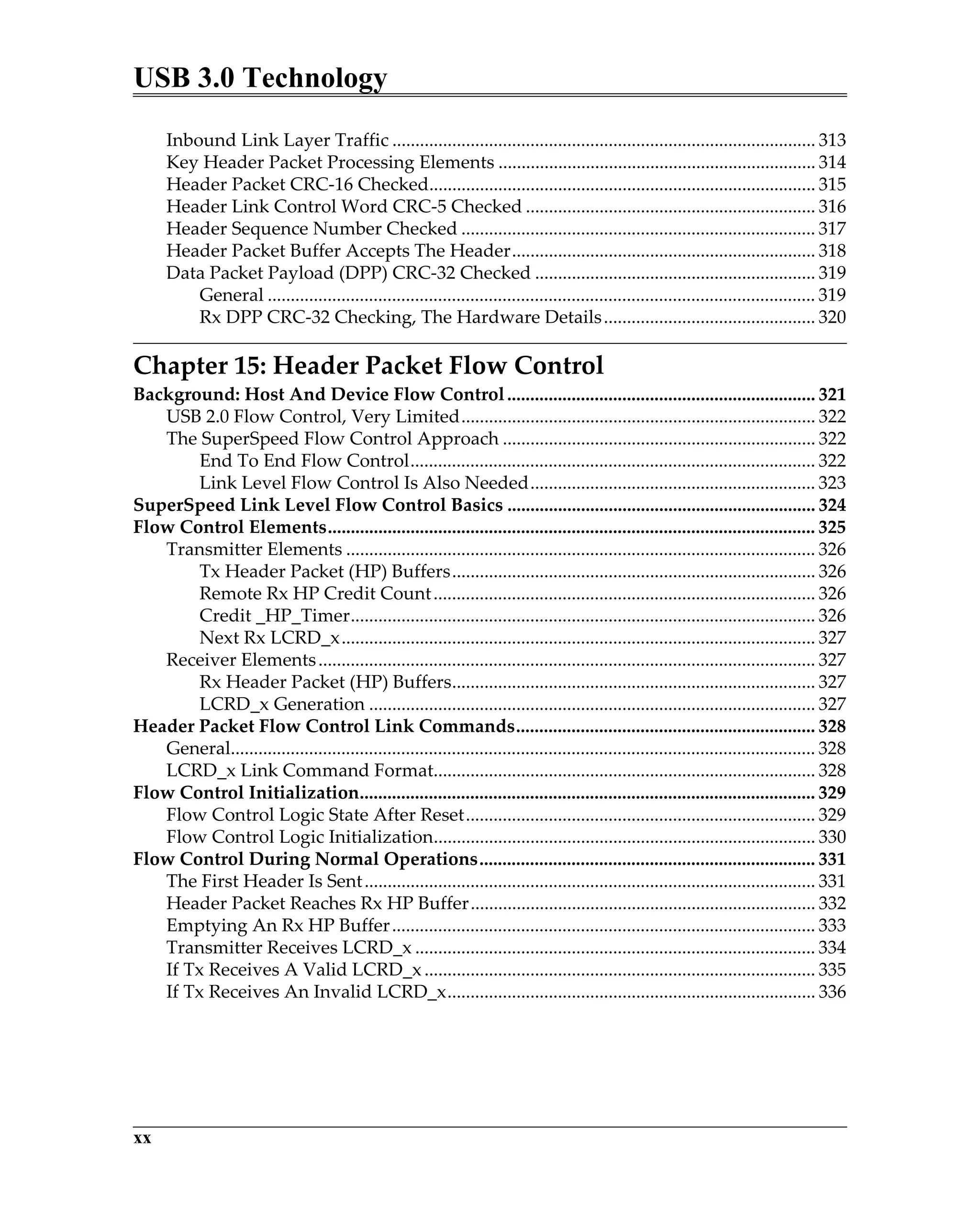 USB 3.0 Technology
xx
Inbound Link Layer Traffic ............................................................................................ 313
Key Header Packet Processing Elements ..................................................................... 314
Header Packet CRC-16 Checked.................................................................................... 315
Header Link Control Word CRC-5 Checked ............................................................... 316
Header Sequence Number Checked ............................................................................. 317
Header Packet Buffer Accepts The Header.................................................................. 318
Data Packet Payload (DPP) CRC-32 Checked ............................................................. 319
General ....................................................................................................................... 319
Rx DPP CRC-32 Checking, The Hardware Details.............................................. 320
Chapter 15: Header Packet Flow Control
Background: Host And Device Flow Control................................................................... 321
USB 2.0 Flow Control, Very Limited............................................................................. 322
The SuperSpeed Flow Control Approach .................................................................... 322
End To End Flow Control........................................................................................ 322
Link Level Flow Control Is Also Needed.............................................................. 323
SuperSpeed Link Level Flow Control Basics ................................................................... 324
Flow Control Elements.......................................................................................................... 325
Transmitter Elements ...................................................................................................... 326
Tx Header Packet (HP) Buffers............................................................................... 326
Remote Rx HP Credit Count................................................................................... 326
Credit _HP_Timer..................................................................................................... 326
Next Rx LCRD_x....................................................................................................... 327
Receiver Elements............................................................................................................ 327
Rx Header Packet (HP) Buffers............................................................................... 327
LCRD_x Generation ................................................................................................. 327
Header Packet Flow Control Link Commands................................................................. 328
General............................................................................................................................... 328
LCRD_x Link Command Format................................................................................... 328
Flow Control Initialization................................................................................................... 329
Flow Control Logic State After Reset............................................................................ 329
Flow Control Logic Initialization................................................................................... 330
Flow Control During Normal Operations......................................................................... 331
The First Header Is Sent.................................................................................................. 331
Header Packet Reaches Rx HP Buffer........................................................................... 332
Emptying An Rx HP Buffer............................................................................................ 333
Transmitter Receives LCRD_x ....................................................................................... 334
If Tx Receives A Valid LCRD_x..................................................................................... 335
If Tx Receives An Invalid LCRD_x................................................................................ 336
 