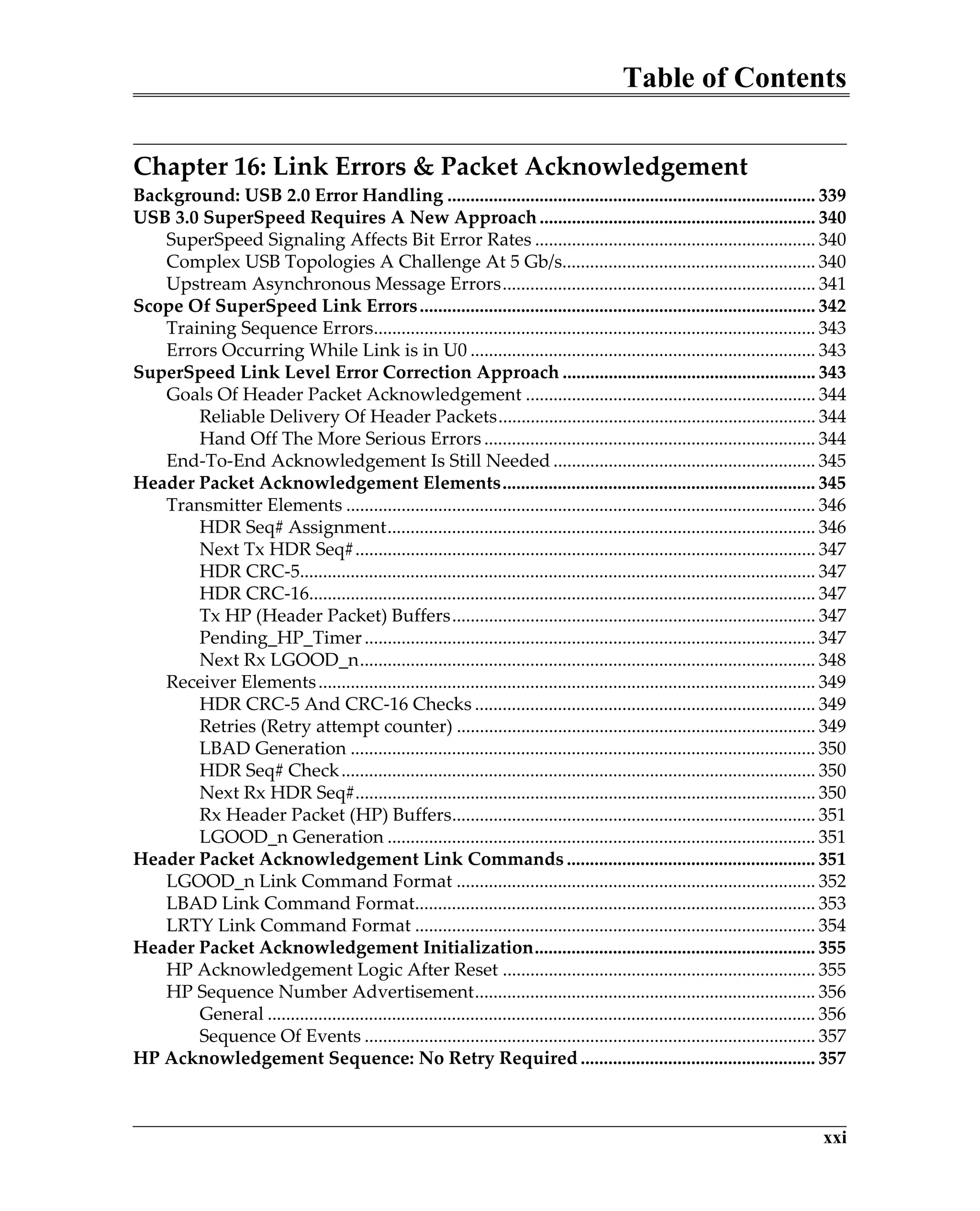 Table of Contents
xxi
Chapter 16: Link Errors & Packet Acknowledgement
Background: USB 2.0 Error Handling ................................................................................ 339
USB 3.0 SuperSpeed Requires A New Approach............................................................ 340
SuperSpeed Signaling Affects Bit Error Rates ............................................................. 340
Complex USB Topologies A Challenge At 5 Gb/s....................................................... 340
Upstream Asynchronous Message Errors.................................................................... 341
Scope Of SuperSpeed Link Errors...................................................................................... 342
Training Sequence Errors................................................................................................ 343
Errors Occurring While Link is in U0 ........................................................................... 343
SuperSpeed Link Level Error Correction Approach ....................................................... 343
Goals Of Header Packet Acknowledgement ............................................................... 344
Reliable Delivery Of Header Packets..................................................................... 344
Hand Off The More Serious Errors ........................................................................ 344
End-To-End Acknowledgement Is Still Needed ......................................................... 345
Header Packet Acknowledgement Elements.................................................................... 345
Transmitter Elements ...................................................................................................... 346
HDR Seq# Assignment............................................................................................. 346
Next Tx HDR Seq#.................................................................................................... 347
HDR CRC-5................................................................................................................ 347
HDR CRC-16.............................................................................................................. 347
Tx HP (Header Packet) Buffers............................................................................... 347
Pending_HP_Timer.................................................................................................. 347
Next Rx LGOOD_n................................................................................................... 348
Receiver Elements............................................................................................................ 349
HDR CRC-5 And CRC-16 Checks .......................................................................... 349
Retries (Retry attempt counter) .............................................................................. 349
LBAD Generation ..................................................................................................... 350
HDR Seq# Check....................................................................................................... 350
Next Rx HDR Seq#.................................................................................................... 350
Rx Header Packet (HP) Buffers............................................................................... 351
LGOOD_n Generation ............................................................................................. 351
Header Packet Acknowledgement Link Commands ...................................................... 351
LGOOD_n Link Command Format .............................................................................. 352
LBAD Link Command Format....................................................................................... 353
LRTY Link Command Format ....................................................................................... 354
Header Packet Acknowledgement Initialization............................................................. 355
HP Acknowledgement Logic After Reset .................................................................... 355
HP Sequence Number Advertisement.......................................................................... 356
General ....................................................................................................................... 356
Sequence Of Events .................................................................................................. 357
HP Acknowledgement Sequence: No Retry Required ................................................... 357
 