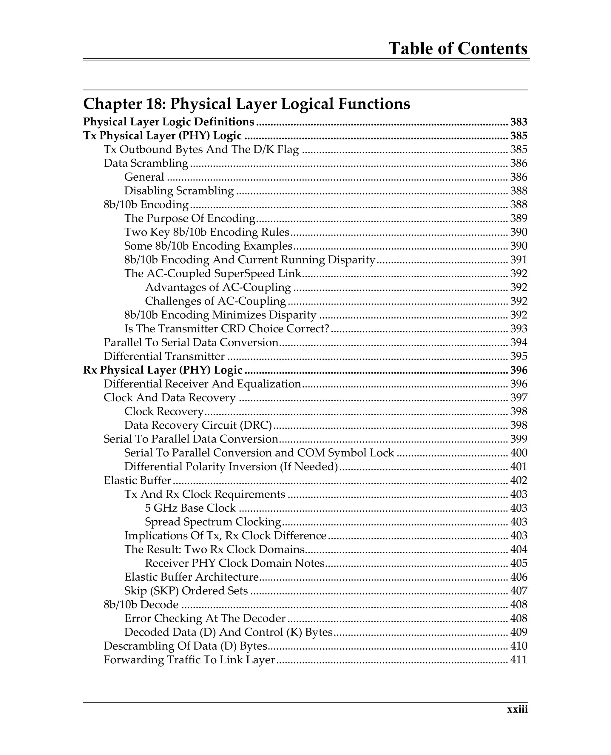 Table of Contents
xxiii
Chapter 18: Physical Layer Logical Functions
Physical Layer Logic Definitions........................................................................................ 383
Tx Physical Layer (PHY) Logic ............................................................................................ 385
Tx Outbound Bytes And The D/K Flag ........................................................................ 385
Data Scrambling............................................................................................................... 386
General ....................................................................................................................... 386
Disabling Scrambling ............................................................................................... 388
8b/10b Encoding............................................................................................................... 388
The Purpose Of Encoding........................................................................................ 389
Two Key 8b/10b Encoding Rules............................................................................ 390
Some 8b/10b Encoding Examples........................................................................... 390
8b/10b Encoding And Current Running Disparity.............................................. 391
The AC-Coupled SuperSpeed Link........................................................................ 392
Advantages of AC-Coupling ........................................................................... 392
Challenges of AC-Coupling............................................................................. 392
8b/10b Encoding Minimizes Disparity .................................................................. 392
Is The Transmitter CRD Choice Correct?.............................................................. 393
Parallel To Serial Data Conversion................................................................................ 394
Differential Transmitter .................................................................................................. 395
Rx Physical Layer (PHY) Logic ............................................................................................ 396
Differential Receiver And Equalization........................................................................ 396
Clock And Data Recovery .............................................................................................. 397
Clock Recovery.......................................................................................................... 398
Data Recovery Circuit (DRC).................................................................................. 398
Serial To Parallel Data Conversion................................................................................ 399
Serial To Parallel Conversion and COM Symbol Lock ....................................... 400
Differential Polarity Inversion (If Needed)........................................................... 401
Elastic Buffer..................................................................................................................... 402
Tx And Rx Clock Requirements ............................................................................. 403
5 GHz Base Clock .............................................................................................. 403
Spread Spectrum Clocking............................................................................... 403
Implications Of Tx, Rx Clock Difference............................................................... 403
The Result: Two Rx Clock Domains....................................................................... 404
Receiver PHY Clock Domain Notes................................................................ 405
Elastic Buffer Architecture....................................................................................... 406
Skip (SKP) Ordered Sets .......................................................................................... 407
8b/10b Decode .................................................................................................................. 408
Error Checking At The Decoder............................................................................. 408
Decoded Data (D) And Control (K) Bytes............................................................. 409
Descrambling Of Data (D) Bytes.................................................................................... 410
Forwarding Traffic To Link Layer................................................................................. 411
 