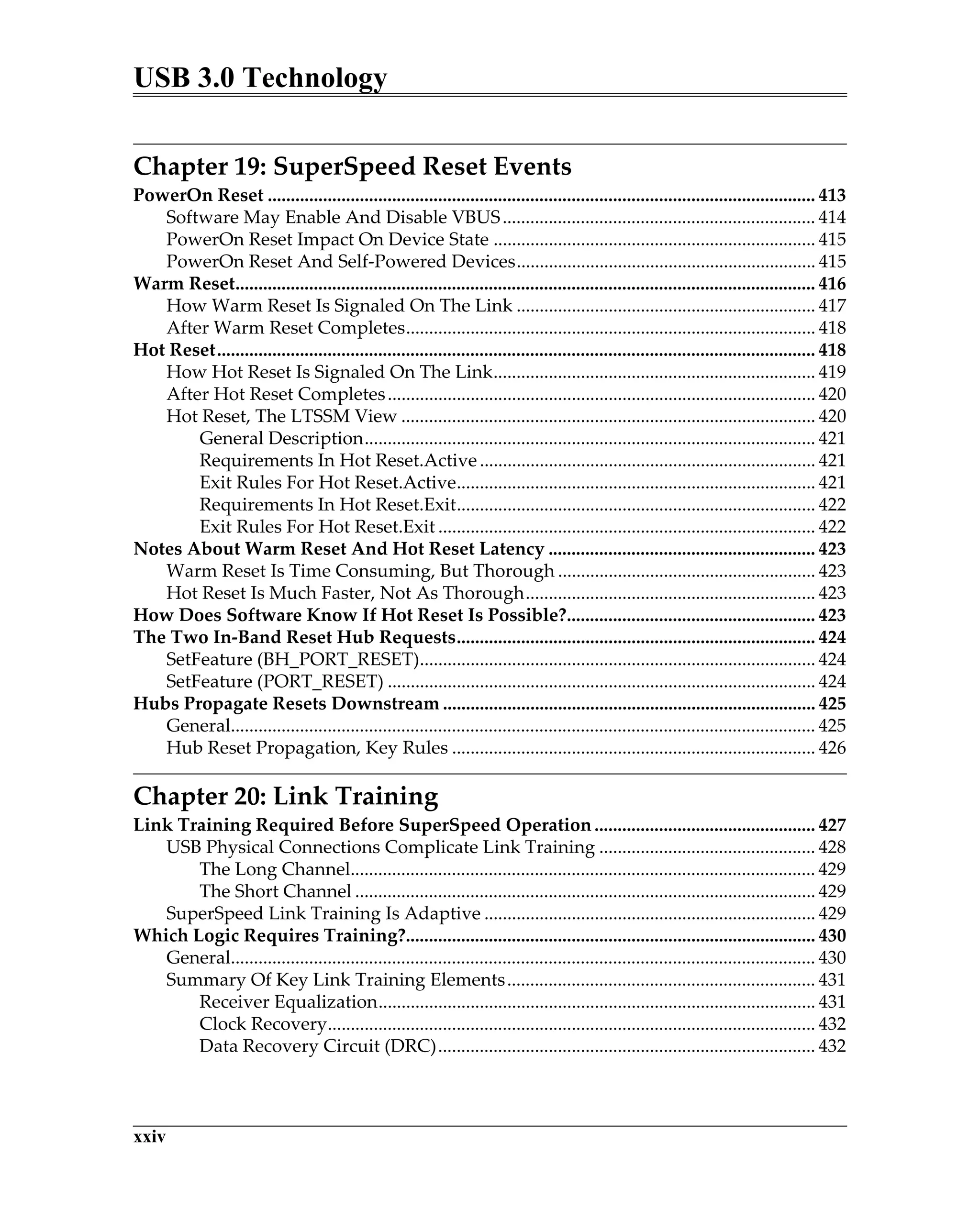 USB 3.0 Technology
xxiv
Chapter 19: SuperSpeed Reset Events
PowerOn Reset ....................................................................................................................... 413
Software May Enable And Disable VBUS.................................................................... 414
PowerOn Reset Impact On Device State ...................................................................... 415
PowerOn Reset And Self-Powered Devices................................................................. 415
Warm Reset.............................................................................................................................. 416
How Warm Reset Is Signaled On The Link ................................................................. 417
After Warm Reset Completes......................................................................................... 418
Hot Reset.................................................................................................................................. 418
How Hot Reset Is Signaled On The Link...................................................................... 419
After Hot Reset Completes............................................................................................. 420
Hot Reset, The LTSSM View .......................................................................................... 420
General Description.................................................................................................. 421
Requirements In Hot Reset.Active......................................................................... 421
Exit Rules For Hot Reset.Active.............................................................................. 421
Requirements In Hot Reset.Exit.............................................................................. 422
Exit Rules For Hot Reset.Exit .................................................................................. 422
Notes About Warm Reset And Hot Reset Latency .......................................................... 423
Warm Reset Is Time Consuming, But Thorough ........................................................ 423
Hot Reset Is Much Faster, Not As Thorough............................................................... 423
How Does Software Know If Hot Reset Is Possible?...................................................... 423
The Two In-Band Reset Hub Requests.............................................................................. 424
SetFeature (BH_PORT_RESET)...................................................................................... 424
SetFeature (PORT_RESET) ............................................................................................. 424
Hubs Propagate Resets Downstream ................................................................................. 425
General............................................................................................................................... 425
Hub Reset Propagation, Key Rules ............................................................................... 426
Chapter 20: Link Training
Link Training Required Before SuperSpeed Operation ................................................ 427
USB Physical Connections Complicate Link Training ............................................... 428
The Long Channel..................................................................................................... 429
The Short Channel .................................................................................................... 429
SuperSpeed Link Training Is Adaptive ........................................................................ 429
Which Logic Requires Training?......................................................................................... 430
General............................................................................................................................... 430
Summary Of Key Link Training Elements................................................................... 431
Receiver Equalization............................................................................................... 431
Clock Recovery.......................................................................................................... 432
Data Recovery Circuit (DRC).................................................................................. 432
 