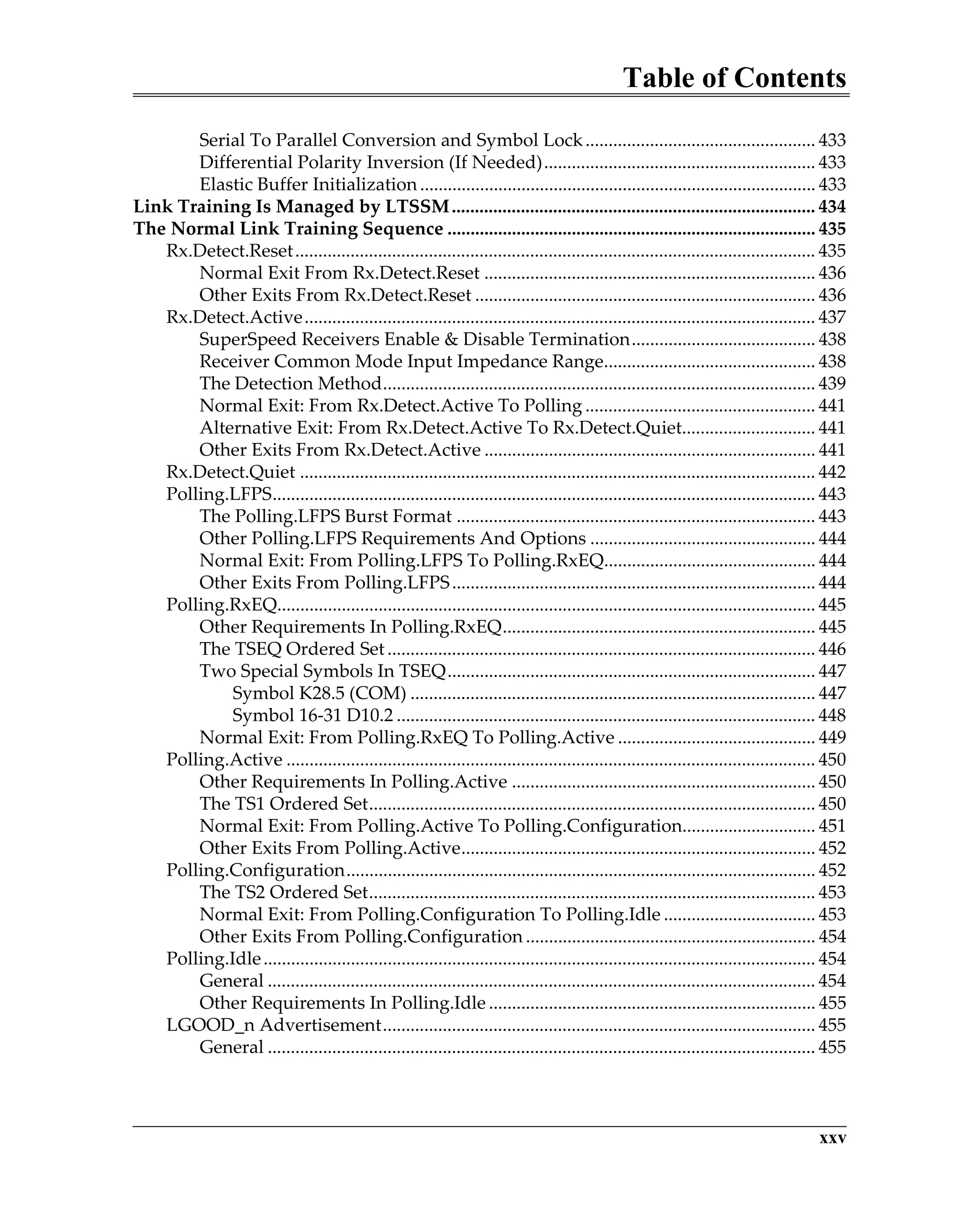 Table of Contents
xxv
Serial To Parallel Conversion and Symbol Lock.................................................. 433
Differential Polarity Inversion (If Needed)........................................................... 433
Elastic Buffer Initialization ...................................................................................... 433
Link Training Is Managed by LTSSM............................................................................... 434
The Normal Link Training Sequence ................................................................................ 435
Rx.Detect.Reset................................................................................................................. 435
Normal Exit From Rx.Detect.Reset ........................................................................ 436
Other Exits From Rx.Detect.Reset .......................................................................... 436
Rx.Detect.Active............................................................................................................... 437
SuperSpeed Receivers Enable & Disable Termination........................................ 438
Receiver Common Mode Input Impedance Range.............................................. 438
The Detection Method.............................................................................................. 439
Normal Exit: From Rx.Detect.Active To Polling .................................................. 441
Alternative Exit: From Rx.Detect.Active To Rx.Detect.Quiet............................. 441
Other Exits From Rx.Detect.Active ........................................................................ 441
Rx.Detect.Quiet ................................................................................................................ 442
Polling.LFPS...................................................................................................................... 443
The Polling.LFPS Burst Format .............................................................................. 443
Other Polling.LFPS Requirements And Options ................................................. 444
Normal Exit: From Polling.LFPS To Polling.RxEQ.............................................. 444
Other Exits From Polling.LFPS............................................................................... 444
Polling.RxEQ..................................................................................................................... 445
Other Requirements In Polling.RxEQ.................................................................... 445
The TSEQ Ordered Set............................................................................................. 446
Two Special Symbols In TSEQ................................................................................ 447
Symbol K28.5 (COM) ........................................................................................ 447
Symbol 16-31 D10.2 ........................................................................................... 448
Normal Exit: From Polling.RxEQ To Polling.Active ........................................... 449
Polling.Active ................................................................................................................... 450
Other Requirements In Polling.Active .................................................................. 450
The TS1 Ordered Set................................................................................................. 450
Normal Exit: From Polling.Active To Polling.Configuration............................. 451
Other Exits From Polling.Active............................................................................. 452
Polling.Configuration...................................................................................................... 452
The TS2 Ordered Set................................................................................................. 453
Normal Exit: From Polling.Configuration To Polling.Idle ................................. 453
Other Exits From Polling.Configuration ............................................................... 454
Polling.Idle........................................................................................................................ 454
General ....................................................................................................................... 454
Other Requirements In Polling.Idle ....................................................................... 455
LGOOD_n Advertisement.............................................................................................. 455
General ....................................................................................................................... 455
 