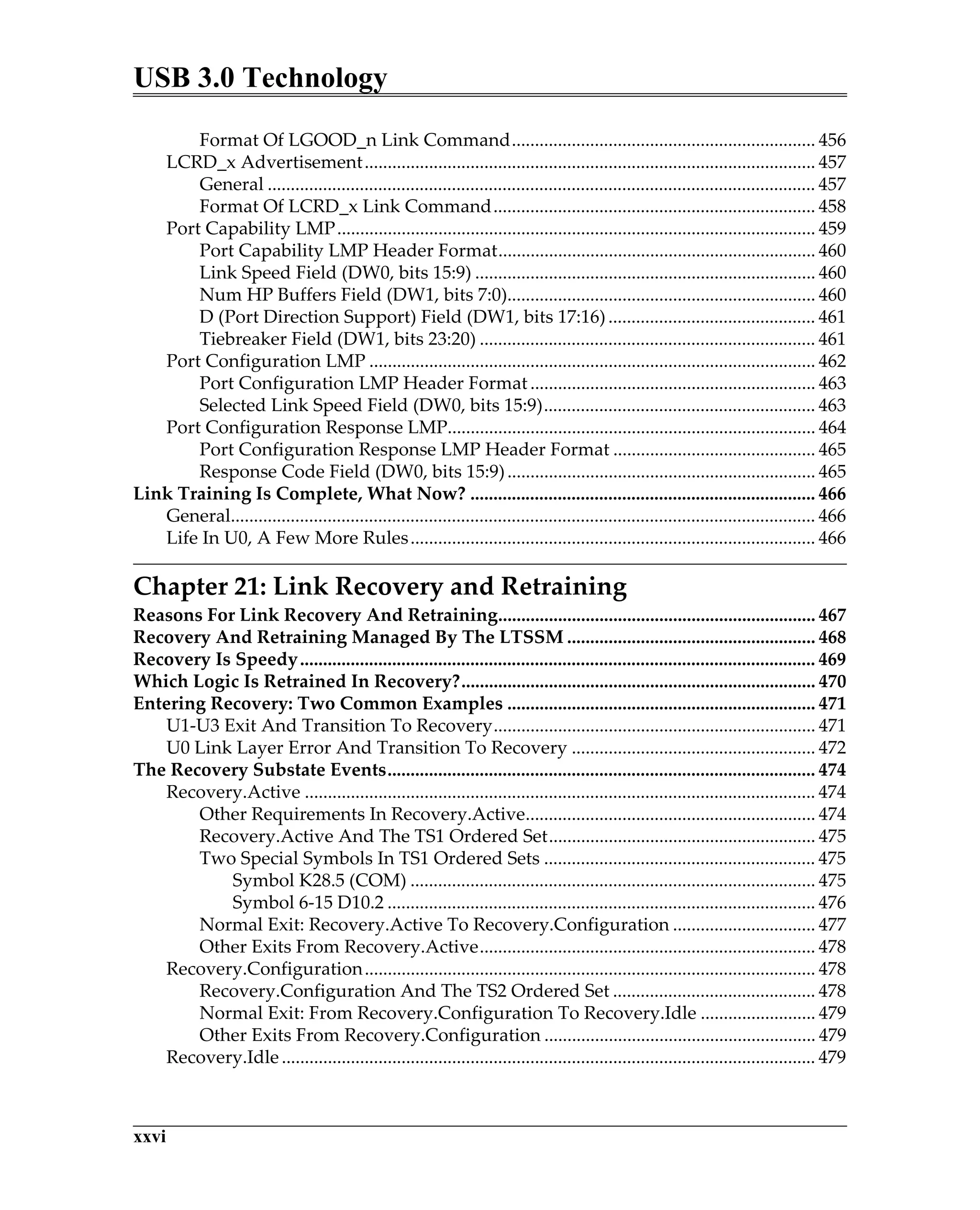 USB 3.0 Technology
xxvi
Format Of LGOOD_n Link Command.................................................................. 456
LCRD_x Advertisement.................................................................................................. 457
General ....................................................................................................................... 457
Format Of LCRD_x Link Command...................................................................... 458
Port Capability LMP........................................................................................................ 459
Port Capability LMP Header Format..................................................................... 460
Link Speed Field (DW0, bits 15:9) .......................................................................... 460
Num HP Buffers Field (DW1, bits 7:0)................................................................... 460
D (Port Direction Support) Field (DW1, bits 17:16)............................................. 461
Tiebreaker Field (DW1, bits 23:20) ......................................................................... 461
Port Configuration LMP ................................................................................................. 462
Port Configuration LMP Header Format.............................................................. 463
Selected Link Speed Field (DW0, bits 15:9)........................................................... 463
Port Configuration Response LMP................................................................................ 464
Port Configuration Response LMP Header Format ............................................ 465
Response Code Field (DW0, bits 15:9)................................................................... 465
Link Training Is Complete, What Now? ........................................................................... 466
General............................................................................................................................... 466
Life In U0, A Few More Rules........................................................................................ 466
Chapter 21: Link Recovery and Retraining
Reasons For Link Recovery And Retraining..................................................................... 467
Recovery And Retraining Managed By The LTSSM ...................................................... 468
Recovery Is Speedy................................................................................................................ 469
Which Logic Is Retrained In Recovery?............................................................................. 470
Entering Recovery: Two Common Examples ................................................................... 471
U1-U3 Exit And Transition To Recovery...................................................................... 471
U0 Link Layer Error And Transition To Recovery ..................................................... 472
The Recovery Substate Events............................................................................................. 474
Recovery.Active ............................................................................................................... 474
Other Requirements In Recovery.Active............................................................... 474
Recovery.Active And The TS1 Ordered Set.......................................................... 475
Two Special Symbols In TS1 Ordered Sets ........................................................... 475
Symbol K28.5 (COM) ........................................................................................ 475
Symbol 6-15 D10.2 ............................................................................................. 476
Normal Exit: Recovery.Active To Recovery.Configuration ............................... 477
Other Exits From Recovery.Active......................................................................... 478
Recovery.Configuration.................................................................................................. 478
Recovery.Configuration And The TS2 Ordered Set ............................................ 478
Normal Exit: From Recovery.Configuration To Recovery.Idle ......................... 479
Other Exits From Recovery.Configuration ........................................................... 479
Recovery.Idle.................................................................................................................... 479
 