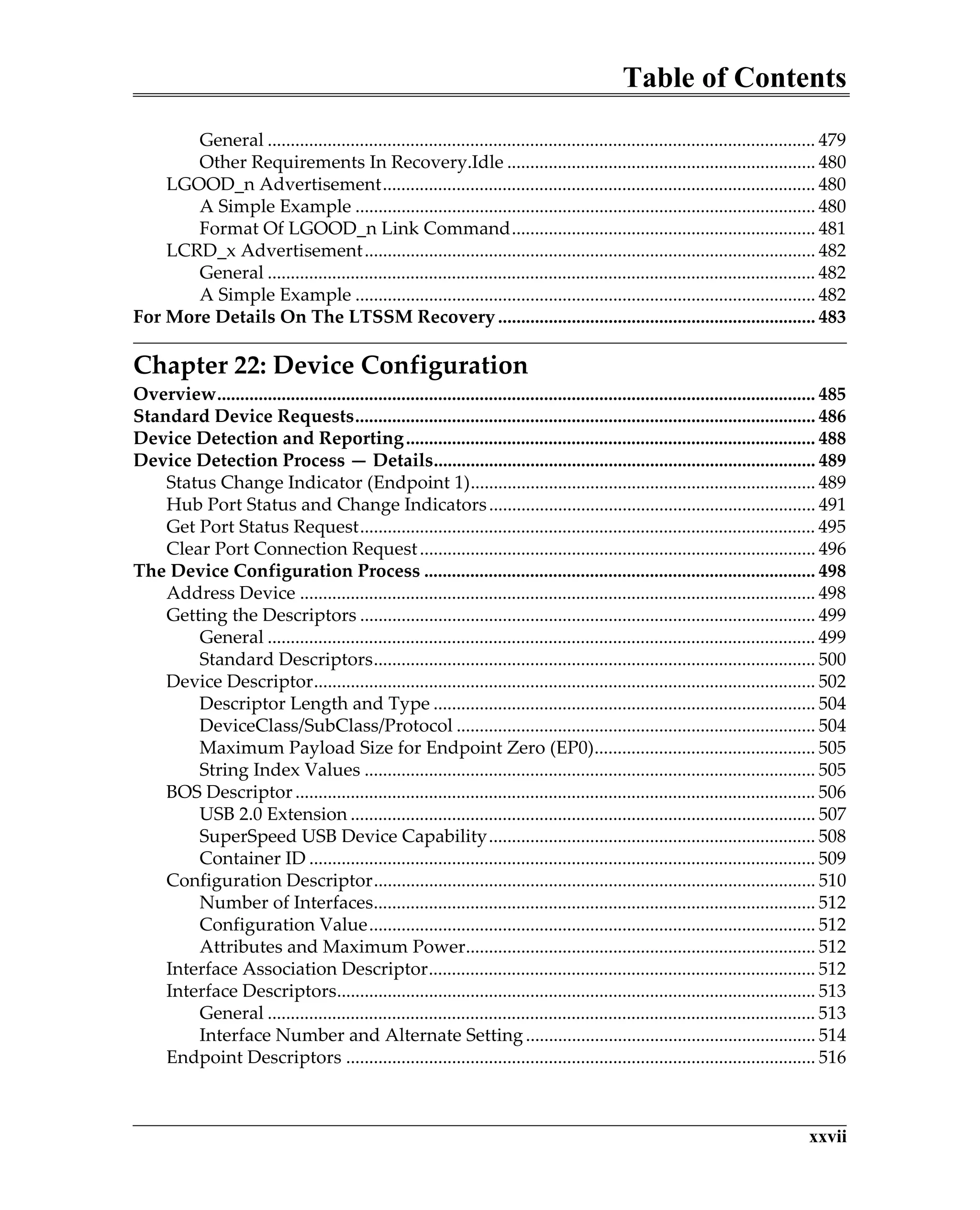 Table of Contents
xxvii
General ....................................................................................................................... 479
Other Requirements In Recovery.Idle ................................................................... 480
LGOOD_n Advertisement.............................................................................................. 480
A Simple Example .................................................................................................... 480
Format Of LGOOD_n Link Command.................................................................. 481
LCRD_x Advertisement.................................................................................................. 482
General ....................................................................................................................... 482
A Simple Example .................................................................................................... 482
For More Details On The LTSSM Recovery..................................................................... 483
Chapter 22: Device Configuration
Overview.................................................................................................................................. 485
Standard Device Requests.................................................................................................... 486
Device Detection and Reporting......................................................................................... 488
Device Detection Process — Details................................................................................... 489
Status Change Indicator (Endpoint 1)........................................................................... 489
Hub Port Status and Change Indicators....................................................................... 491
Get Port Status Request................................................................................................... 495
Clear Port Connection Request...................................................................................... 496
The Device Configuration Process ..................................................................................... 498
Address Device ................................................................................................................ 498
Getting the Descriptors ................................................................................................... 499
General ....................................................................................................................... 499
Standard Descriptors................................................................................................ 500
Device Descriptor............................................................................................................. 502
Descriptor Length and Type ................................................................................... 504
DeviceClass/SubClass/Protocol .............................................................................. 504
Maximum Payload Size for Endpoint Zero (EP0)................................................ 505
String Index Values .................................................................................................. 505
BOS Descriptor................................................................................................................. 506
USB 2.0 Extension ..................................................................................................... 507
SuperSpeed USB Device Capability....................................................................... 508
Container ID .............................................................................................................. 509
Configuration Descriptor................................................................................................ 510
Number of Interfaces................................................................................................ 512
Configuration Value................................................................................................. 512
Attributes and Maximum Power............................................................................ 512
Interface Association Descriptor.................................................................................... 512
Interface Descriptors........................................................................................................ 513
General ....................................................................................................................... 513
Interface Number and Alternate Setting............................................................... 514
Endpoint Descriptors ...................................................................................................... 516
 