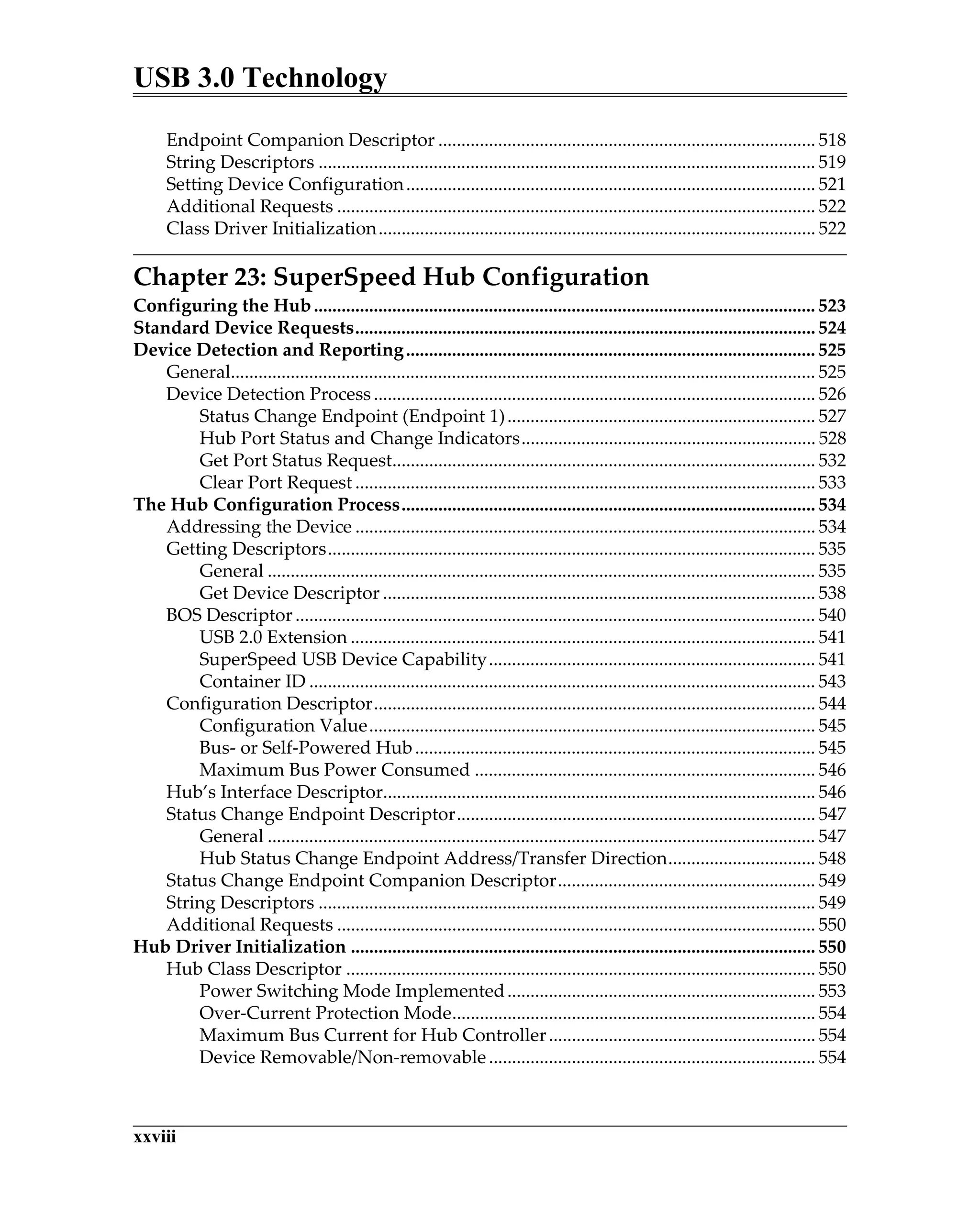 USB 3.0 Technology
xxviii
Endpoint Companion Descriptor .................................................................................. 518
String Descriptors ............................................................................................................ 519
Setting Device Configuration......................................................................................... 521
Additional Requests ........................................................................................................ 522
Class Driver Initialization............................................................................................... 522
Chapter 23: SuperSpeed Hub Configuration
Configuring the Hub............................................................................................................. 523
Standard Device Requests.................................................................................................... 524
Device Detection and Reporting......................................................................................... 525
General............................................................................................................................... 525
Device Detection Process ................................................................................................ 526
Status Change Endpoint (Endpoint 1)................................................................... 527
Hub Port Status and Change Indicators................................................................ 528
Get Port Status Request............................................................................................ 532
Clear Port Request .................................................................................................... 533
The Hub Configuration Process.......................................................................................... 534
Addressing the Device .................................................................................................... 534
Getting Descriptors.......................................................................................................... 535
General ....................................................................................................................... 535
Get Device Descriptor .............................................................................................. 538
BOS Descriptor................................................................................................................. 540
USB 2.0 Extension ..................................................................................................... 541
SuperSpeed USB Device Capability....................................................................... 541
Container ID .............................................................................................................. 543
Configuration Descriptor................................................................................................ 544
Configuration Value................................................................................................. 545
Bus- or Self-Powered Hub....................................................................................... 545
Maximum Bus Power Consumed .......................................................................... 546
Hub’s Interface Descriptor.............................................................................................. 546
Status Change Endpoint Descriptor.............................................................................. 547
General ....................................................................................................................... 547
Hub Status Change Endpoint Address/Transfer Direction................................ 548
Status Change Endpoint Companion Descriptor........................................................ 549
String Descriptors ............................................................................................................ 549
Additional Requests ........................................................................................................ 550
Hub Driver Initialization ..................................................................................................... 550
Hub Class Descriptor ...................................................................................................... 550
Power Switching Mode Implemented................................................................... 553
Over-Current Protection Mode............................................................................... 554
Maximum Bus Current for Hub Controller.......................................................... 554
Device Removable/Non-removable....................................................................... 554
 