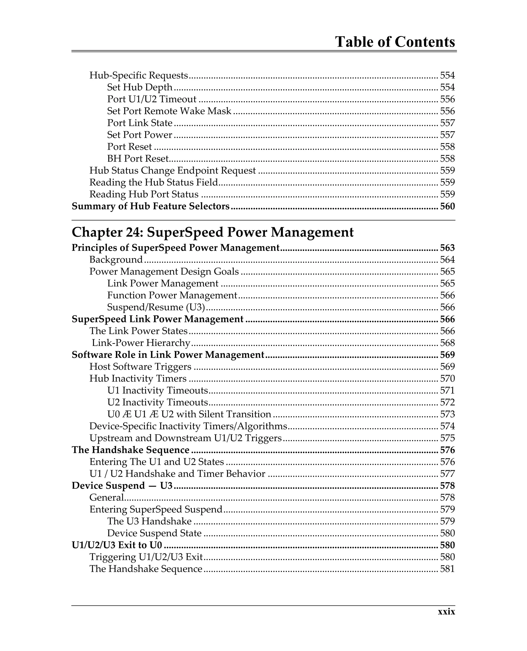 Table of Contents
xxix
Hub-Specific Requests..................................................................................................... 554
Set Hub Depth........................................................................................................... 554
Port U1/U2 Timeout ................................................................................................. 556
Set Port Remote Wake Mask................................................................................... 556
Port Link State........................................................................................................... 557
Set Port Power........................................................................................................... 557
Port Reset ................................................................................................................... 558
BH Port Reset............................................................................................................. 558
Hub Status Change Endpoint Request ......................................................................... 559
Reading the Hub Status Field......................................................................................... 559
Reading Hub Port Status ................................................................................................ 559
Summary of Hub Feature Selectors.................................................................................... 560
Chapter 24: SuperSpeed Power Management
Principles of SuperSpeed Power Management................................................................ 563
Background....................................................................................................................... 564
Power Management Design Goals ................................................................................ 565
Link Power Management ........................................................................................ 565
Function Power Management................................................................................. 566
Suspend/Resume (U3).............................................................................................. 566
SuperSpeed Link Power Management .............................................................................. 566
The Link Power States..................................................................................................... 566
Link-Power Hierarchy.................................................................................................... 568
Software Role in Link Power Management...................................................................... 569
Host Software Triggers ................................................................................................... 569
Hub Inactivity Timers ..................................................................................................... 570
U1 Inactivity Timeouts............................................................................................. 571
U2 Inactivity Timeouts............................................................................................. 572
U0 Æ U1 Æ U2 with Silent Transition................................................................... 573
Device-Specific Inactivity Timers/Algorithms............................................................. 574
Upstream and Downstream U1/U2 Triggers............................................................... 575
The Handshake Sequence .................................................................................................... 576
Entering The U1 and U2 States ...................................................................................... 576
U1 / U2 Handshake and Timer Behavior ..................................................................... 577
Device Suspend — U3........................................................................................................... 578
General............................................................................................................................... 578
Entering SuperSpeed Suspend....................................................................................... 579
The U3 Handshake ................................................................................................... 579
Device Suspend State ............................................................................................... 580
U1/U2/U3 Exit to U0 ............................................................................................................... 580
Triggering U1/U2/U3 Exit............................................................................................... 580
The Handshake Sequence............................................................................................... 581
 