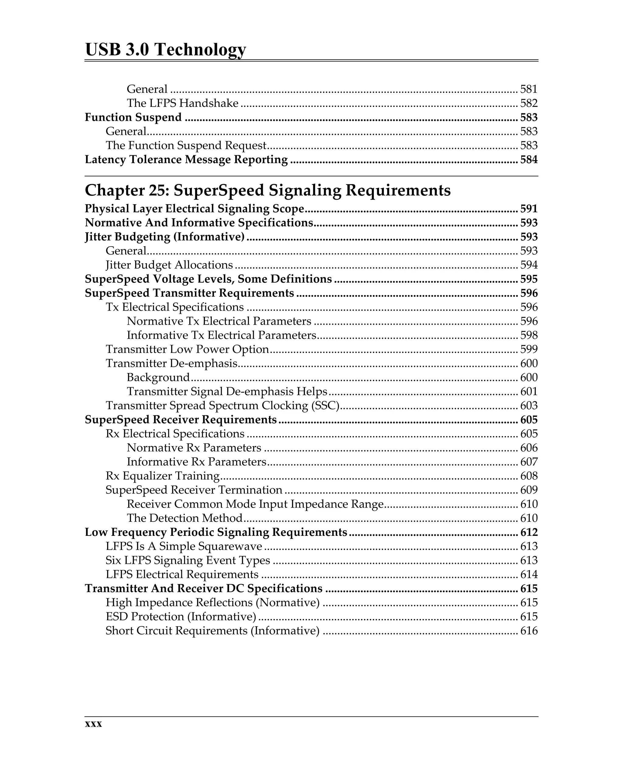 USB 3.0 Technology
xxx
General ....................................................................................................................... 581
The LFPS Handshake ............................................................................................... 582
Function Suspend .................................................................................................................. 583
General............................................................................................................................... 583
The Function Suspend Request...................................................................................... 583
Latency Tolerance Message Reporting .............................................................................. 584
Chapter 25: SuperSpeed Signaling Requirements
Physical Layer Electrical Signaling Scope......................................................................... 591
Normative And Informative Specifications...................................................................... 593
Jitter Budgeting (Informative)............................................................................................. 593
General............................................................................................................................... 593
Jitter Budget Allocations................................................................................................. 594
SuperSpeed Voltage Levels, Some Definitions ............................................................... 595
SuperSpeed Transmitter Requirements ............................................................................ 596
Tx Electrical Specifications ............................................................................................. 596
Normative Tx Electrical Parameters ...................................................................... 596
Informative Tx Electrical Parameters..................................................................... 598
Transmitter Low Power Option..................................................................................... 599
Transmitter De-emphasis................................................................................................ 600
Background................................................................................................................ 600
Transmitter Signal De-emphasis Helps................................................................. 601
Transmitter Spread Spectrum Clocking (SSC)............................................................. 603
SuperSpeed Receiver Requirements.................................................................................. 605
Rx Electrical Specifications ............................................................................................. 605
Normative Rx Parameters ....................................................................................... 606
Informative Rx Parameters...................................................................................... 607
Rx Equalizer Training...................................................................................................... 608
SuperSpeed Receiver Termination ................................................................................ 609
Receiver Common Mode Input Impedance Range.............................................. 610
The Detection Method.............................................................................................. 610
Low Frequency Periodic Signaling Requirements.......................................................... 612
LFPS Is A Simple Squarewave ....................................................................................... 613
Six LFPS Signaling Event Types .................................................................................... 613
LFPS Electrical Requirements ........................................................................................ 614
Transmitter And Receiver DC Specifications .................................................................. 615
High Impedance Reflections (Normative) ................................................................... 615
ESD Protection (Informative)......................................................................................... 615
Short Circuit Requirements (Informative) ................................................................... 616
 