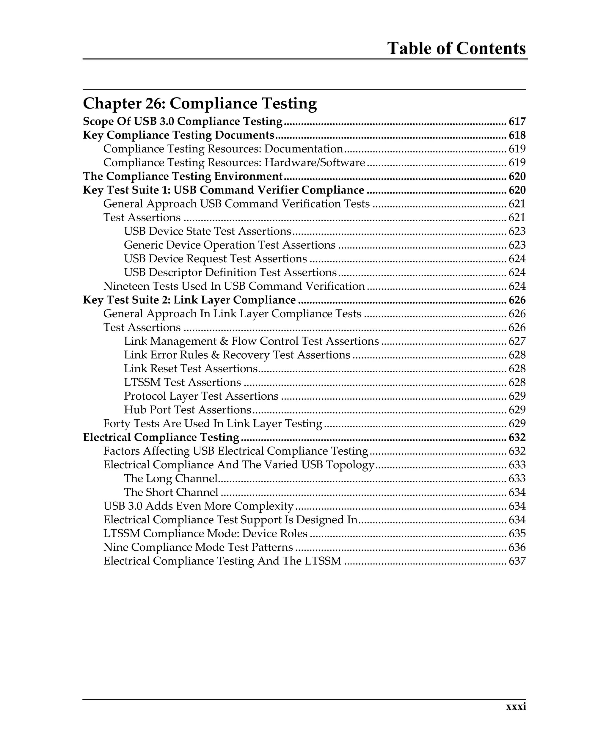 Table of Contents
xxxi
Chapter 26: Compliance Testing
Scope Of USB 3.0 Compliance Testing.............................................................................. 617
Key Compliance Testing Documents................................................................................. 618
Compliance Testing Resources: Documentation......................................................... 619
Compliance Testing Resources: Hardware/Software................................................. 619
The Compliance Testing Environment.............................................................................. 620
Key Test Suite 1: USB Command Verifier Compliance ................................................. 620
General Approach USB Command Verification Tests ............................................... 621
Test Assertions ................................................................................................................. 621
USB Device State Test Assertions........................................................................... 623
Generic Device Operation Test Assertions ........................................................... 623
USB Device Request Test Assertions ..................................................................... 624
USB Descriptor Definition Test Assertions........................................................... 624
Nineteen Tests Used In USB Command Verification................................................. 624
Key Test Suite 2: Link Layer Compliance ......................................................................... 626
General Approach In Link Layer Compliance Tests .................................................. 626
Test Assertions ................................................................................................................. 626
Link Management & Flow Control Test Assertions ............................................ 627
Link Error Rules & Recovery Test Assertions ...................................................... 628
Link Reset Test Assertions....................................................................................... 628
LTSSM Test Assertions ............................................................................................ 628
Protocol Layer Test Assertions ............................................................................... 629
Hub Port Test Assertions......................................................................................... 629
Forty Tests Are Used In Link Layer Testing................................................................ 629
Electrical Compliance Testing............................................................................................. 632
Factors Affecting USB Electrical Compliance Testing................................................ 632
Electrical Compliance And The Varied USB Topology.............................................. 633
The Long Channel..................................................................................................... 633
The Short Channel .................................................................................................... 634
USB 3.0 Adds Even More Complexity.......................................................................... 634
Electrical Compliance Test Support Is Designed In.................................................... 634
LTSSM Compliance Mode: Device Roles ..................................................................... 635
Nine Compliance Mode Test Patterns .......................................................................... 636
Electrical Compliance Testing And The LTSSM ......................................................... 637
 