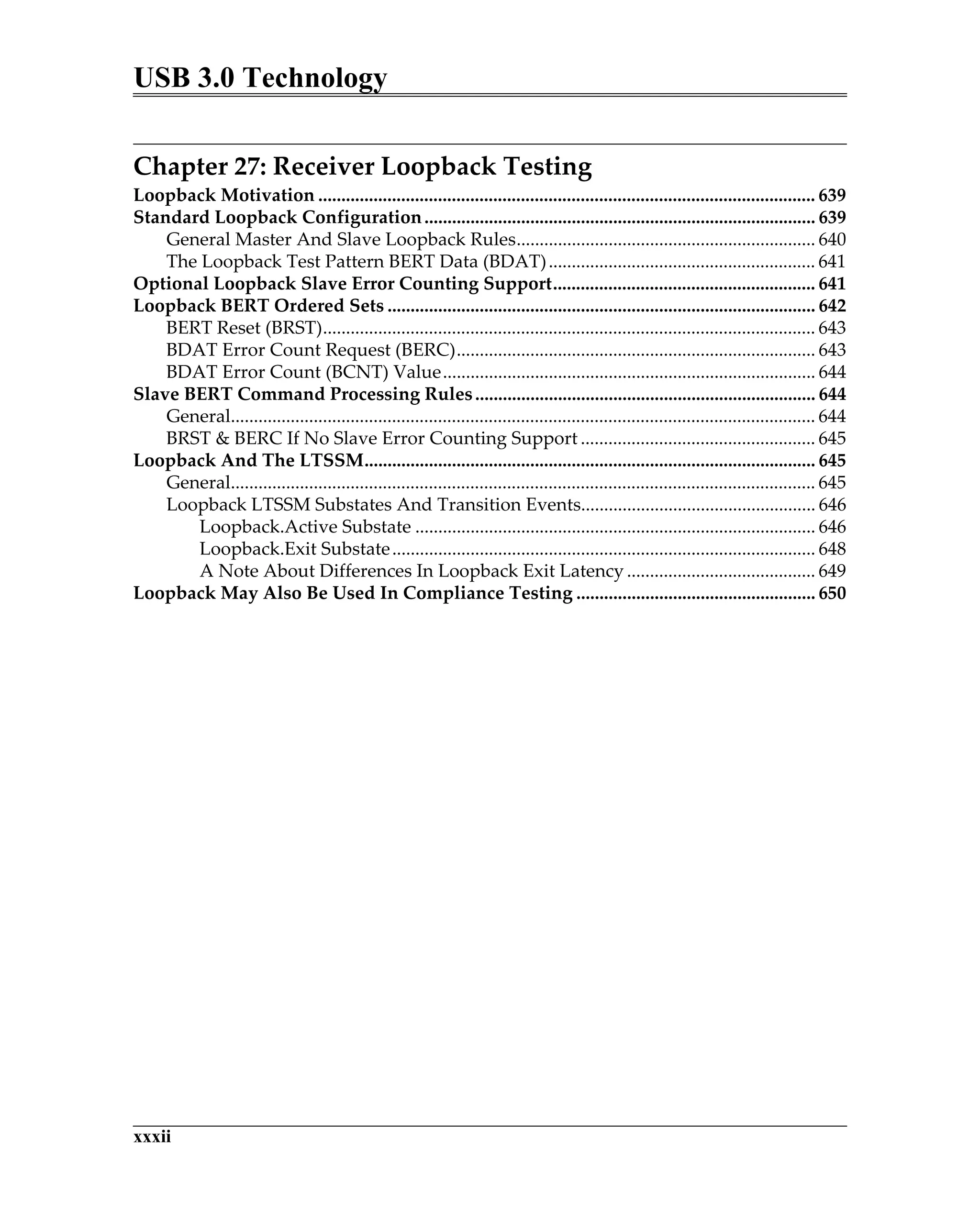 USB 3.0 Technology
xxxii
Chapter 27: Receiver Loopback Testing
Loopback Motivation ............................................................................................................ 639
Standard Loopback Configuration..................................................................................... 639
General Master And Slave Loopback Rules................................................................. 640
The Loopback Test Pattern BERT Data (BDAT).......................................................... 641
Optional Loopback Slave Error Counting Support......................................................... 641
Loopback BERT Ordered Sets ............................................................................................. 642
BERT Reset (BRST)........................................................................................................... 643
BDAT Error Count Request (BERC).............................................................................. 643
BDAT Error Count (BCNT) Value................................................................................. 644
Slave BERT Command Processing Rules.......................................................................... 644
General............................................................................................................................... 644
BRST & BERC If No Slave Error Counting Support ................................................... 645
Loopback And The LTSSM.................................................................................................. 645
General............................................................................................................................... 645
Loopback LTSSM Substates And Transition Events................................................... 646
Loopback.Active Substate ....................................................................................... 646
Loopback.Exit Substate............................................................................................ 648
A Note About Differences In Loopback Exit Latency ......................................... 649
Loopback May Also Be Used In Compliance Testing .................................................... 650
 