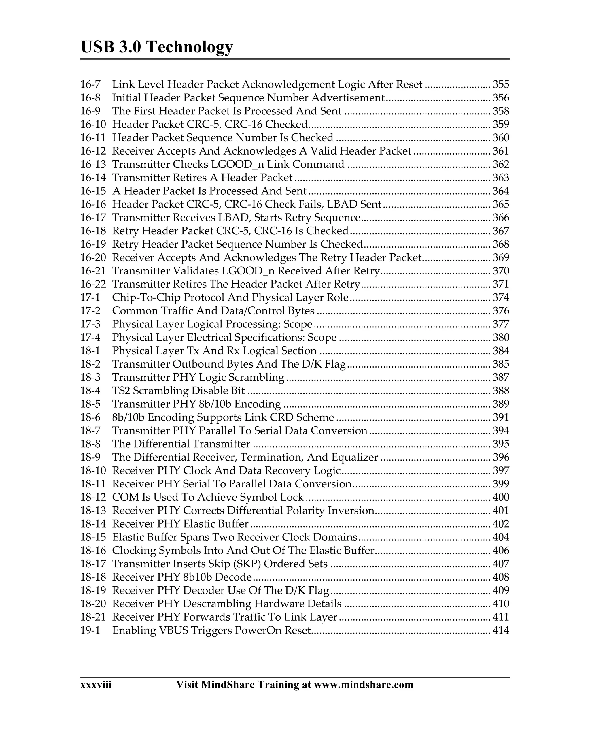 USB 3.0 Technology
xxxviii Visit MindShare Training at www.mindshare.com
16-7 Link Level Header Packet Acknowledgement Logic After Reset ........................ 355
16-8 Initial Header Packet Sequence Number Advertisement...................................... 356
16-9 The First Header Packet Is Processed And Sent ..................................................... 358
16-10 Header Packet CRC-5, CRC-16 Checked.................................................................. 359
16-11 Header Packet Sequence Number Is Checked ........................................................ 360
16-12 Receiver Accepts And Acknowledges A Valid Header Packet ............................ 361
16-13 Transmitter Checks LGOOD_n Link Command .................................................... 362
16-14 Transmitter Retires A Header Packet ....................................................................... 363
16-15 A Header Packet Is Processed And Sent.................................................................. 364
16-16 Header Packet CRC-5, CRC-16 Check Fails, LBAD Sent....................................... 365
16-17 Transmitter Receives LBAD, Starts Retry Sequence............................................... 366
16-18 Retry Header Packet CRC-5, CRC-16 Is Checked................................................... 367
16-19 Retry Header Packet Sequence Number Is Checked.............................................. 368
16-20 Receiver Accepts And Acknowledges The Retry Header Packet......................... 369
16-21 Transmitter Validates LGOOD_n Received After Retry........................................ 370
16-22 Transmitter Retires The Header Packet After Retry............................................... 371
17-1 Chip-To-Chip Protocol And Physical Layer Role................................................... 374
17-2 Common Traffic And Data/Control Bytes ............................................................... 376
17-3 Physical Layer Logical Processing: Scope................................................................ 377
17-4 Physical Layer Electrical Specifications: Scope ....................................................... 380
18-1 Physical Layer Tx And Rx Logical Section .............................................................. 384
18-2 Transmitter Outbound Bytes And The D/K Flag.................................................... 385
18-3 Transmitter PHY Logic Scrambling.......................................................................... 387
18-4 TS2 Scrambling Disable Bit ........................................................................................ 388
18-5 Transmitter PHY 8b/10b Encoding ........................................................................... 389
18-6 8b/10b Encoding Supports Link CRD Scheme ........................................................ 391
18-7 Transmitter PHY Parallel To Serial Data Conversion............................................ 394
18-8 The Differential Transmitter ...................................................................................... 395
18-9 The Differential Receiver, Termination, And Equalizer ........................................ 396
18-10 Receiver PHY Clock And Data Recovery Logic...................................................... 397
18-11 Receiver PHY Serial To Parallel Data Conversion.................................................. 399
18-12 COM Is Used To Achieve Symbol Lock................................................................... 400
18-13 Receiver PHY Corrects Differential Polarity Inversion.......................................... 401
18-14 Receiver PHY Elastic Buffer....................................................................................... 402
18-15 Elastic Buffer Spans Two Receiver Clock Domains................................................ 404
18-16 Clocking Symbols Into And Out Of The Elastic Buffer.......................................... 406
18-17 Transmitter Inserts Skip (SKP) Ordered Sets .......................................................... 407
18-18 Receiver PHY 8b10b Decode...................................................................................... 408
18-19 Receiver PHY Decoder Use Of The D/K Flag.......................................................... 409
18-20 Receiver PHY Descrambling Hardware Details ..................................................... 410
18-21 Receiver PHY Forwards Traffic To Link Layer....................................................... 411
19-1 Enabling VBUS Triggers PowerOn Reset................................................................. 414
 